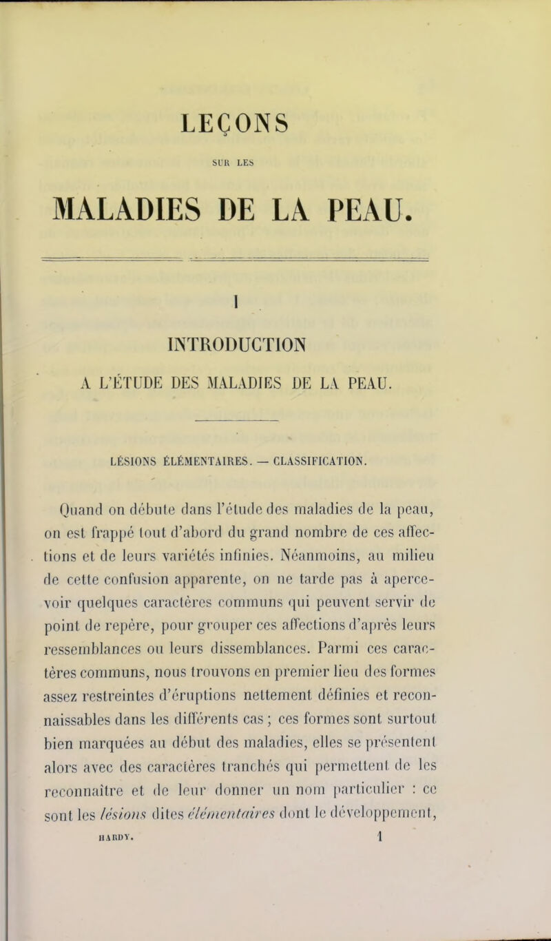 LEÇONS SUR LES MALADIES DE LA PEAU. 1 INTRODUCTION A L'ÉTUDE DES MALADIES DE LA PEAU. LÉSIONS ÉLÉMENTAIRES. — CLASSIFICATION. Quand on débute dans l'élude des maladies de la peau, on est frap[)é (ont d'abord du grand nombre de ces affec- tions et de leurs variétés infinies. Néanmoins, au milieu de cette confusion apparente, on ne tarde pas à aperce- voir quelques caractères communs «pii peuvent servir do point de repère, pour grouper ces affections d'a|)rès leurs ressemblances ou leurs dissemblances. Parmi ces carac- tères communs, nous trouvons en premier lieu des formes assez restreintes d'éruptions nettement définies et recon- naissables dans les différents cas ; ces formes sont surtout bien marquées au début des maladies, elles se présentent alors avec des caractères tranchés qui permettent do les reconnaître et de leur donner un nom particulier : ce sont les /ésions dites f'Ic/nc/itffires dont le développement,