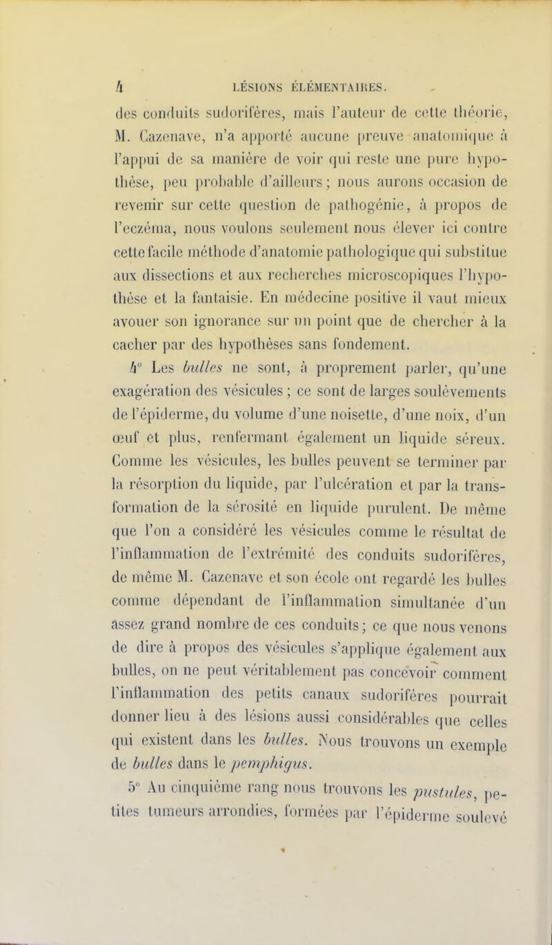 des conduits sudorileres, mais l'auteur de cette tliéorie, M, Cazenave, n'a apporté aucune [»reuve anatouiicjue à l'appui de sa manière de voir qui reste une pure hypo- thèse, peu prohahle d'ailleurs ; nous aurons occasion de revenir sur cette question de palhogcnie, à propos de l'eczéma, nous voulons seulement nous élever ici contre cette facile méthode d'anatomie pathologique qui substitue aux dissections et aux recherches microsco])iques l'hypo- thèse et la fantaisie. En médecine positive il vaut mieux avouer son ignorance sur un point que de chercher à la cacher par des hypothèses sans fondement. Ii° Les bulles ne sont, à proprement parler, qu'une exagération des vésicules ; ce sont de larges soulèvements de l'épiderme, du volume d'une noisette, d'une noix, d'un œuf et plus, renfermant également un liquide séreux. Comme les vésicules, les bulles peuvent se terminer par la résorption du liquide, par l'ulcération et par la trans- formation de la sérosité en liquide purulent. De même que l'on a considéré les vésicules comme le résultat de l'infiammation de l'extrémité des conduits sudoriféres, de même M. Cazenave et son école ont regardé les huiles comme dépendant de l'inflammation simultanée d'un assez grand nombre de ces conduits; ce que nous venons de dire à propos des vésicules s'applique également aux bulles, on ne peut véritablement pas concevoir comment rinflanunation des petits canaux sudoriféres pourrait donner lieu à des lésions aussi considérables que celles qui existent dans les bulles. Mous trouvons un exemple de bulles dans le pcmphigus. ry Au cinquième rang- nous trouvons les pustules, pe- tites tumeurs arrondies, formées par l'épiderme soulevé