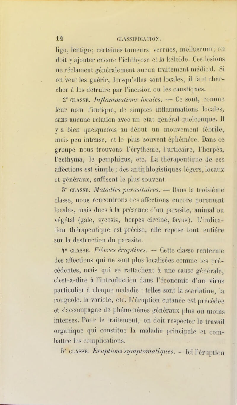 ligo, lenligo; certaines kaîieiirs, verrues, molluscum; on doit y ajouter encore Ficlitliyose et la kéloïde. Ces lésions ne réclament généralement aucun traitement médical. Si on veut les guérir, lorsqu'elles sont locales, il faut cher- cher à les détruire par l'incision ou les caustiques. CLASSE. Inflammations locales. — Ce sont, comme leur nom l'indique, de simples inflammations locales, sans aucune relation avec un état général (juelconque. 11 y a bien quelquefois au début un mouvement fébrile, mais peu intense, et le plus souvent éphémère. Dans ce groupe nous trouvons l'érythéme, l'urticaire, l'herpès, l'ecthyma, le penqjhigus, etc. La thérapeutique de ces afl'eclions est simple ; des antiphlogistiques légers, locaux et généraux, suflisent le plus souvent. 3 CLASSE. Maladies parasitaires. — Dans la troisième classe, nous rencontrons des affections encore purement locales, mais ducs à la présence d'un parasite, animal ou végétal (gale, sycosis, herpès circiné, f^ivus). L'indica- tion thérapeutique est précise, elle repose tout entière sur la destruction du parasite. CLASSE. Fièvres éruptives. — Cette classe renferme des afl'ections qui ne sont plus localisées comme les pré- cédentes, mais qui se rattachent à une cause générale, c'est-à-dire à l'introduction dans l'économie d'un virus particulier à chaque maladie : telles sont la scarlatine, la rougeole, la variole, etc. L'éruption cutanée est précédée et s'acconq)agne de phénomènes généraux plus ou moins intenses. Pour le traitement, on doit respecter le travail organique (pii constitue la maladie principale et com- battre les comphcations. 5* CLASSE. Eruptions symptomatiques. - ici l'éruption