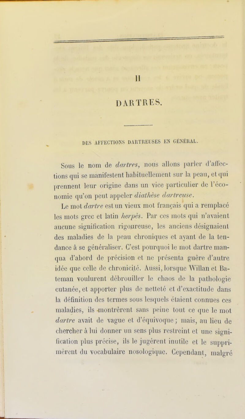 11 DARTRES. DES AFFECTIONS DARTRELSES EN GÉNÉRAL. Sous le nom de dartres, nous allons parler d'allec- tions qui se manifestent habituellement sur la peau, et(iui prennent leur origine dans un vice particulier de l'éco- nomie qu'on peut appeler diathèsc dartrense. Le mot dm^tre est un vieux mot français qui a remplacé les mots grec et latin herpès. Par ces mots qui n'avaient aucune signification rigoureuse, les anciens désignaient des maladies de la peau chroniques et ayant de la ten- dance à se généraliser. C'est pourquoi le mot dartre man- qua d'abord de précision et ne présenta guère d'autre idée que celle de chronicité. Aussi, lorsque Willan et Ba- teman voulurent débrouiller le chaos de la pathologie cutanée, et apporter plus de netteté et d'exactitude dans la définition des termes sous les(|uels étaient connues ces maladies, ils montrèrent sans peine tout ce que le mot dartre avait de vague et d'équivoque ; mais, au lieu de chercher à lui donner un sens plus restreint et une signi- fication plus précise, ils le jugèrent inutile et le suppri- mèrent du vocabulaire nosologi(iue. Cependant, mah-ré