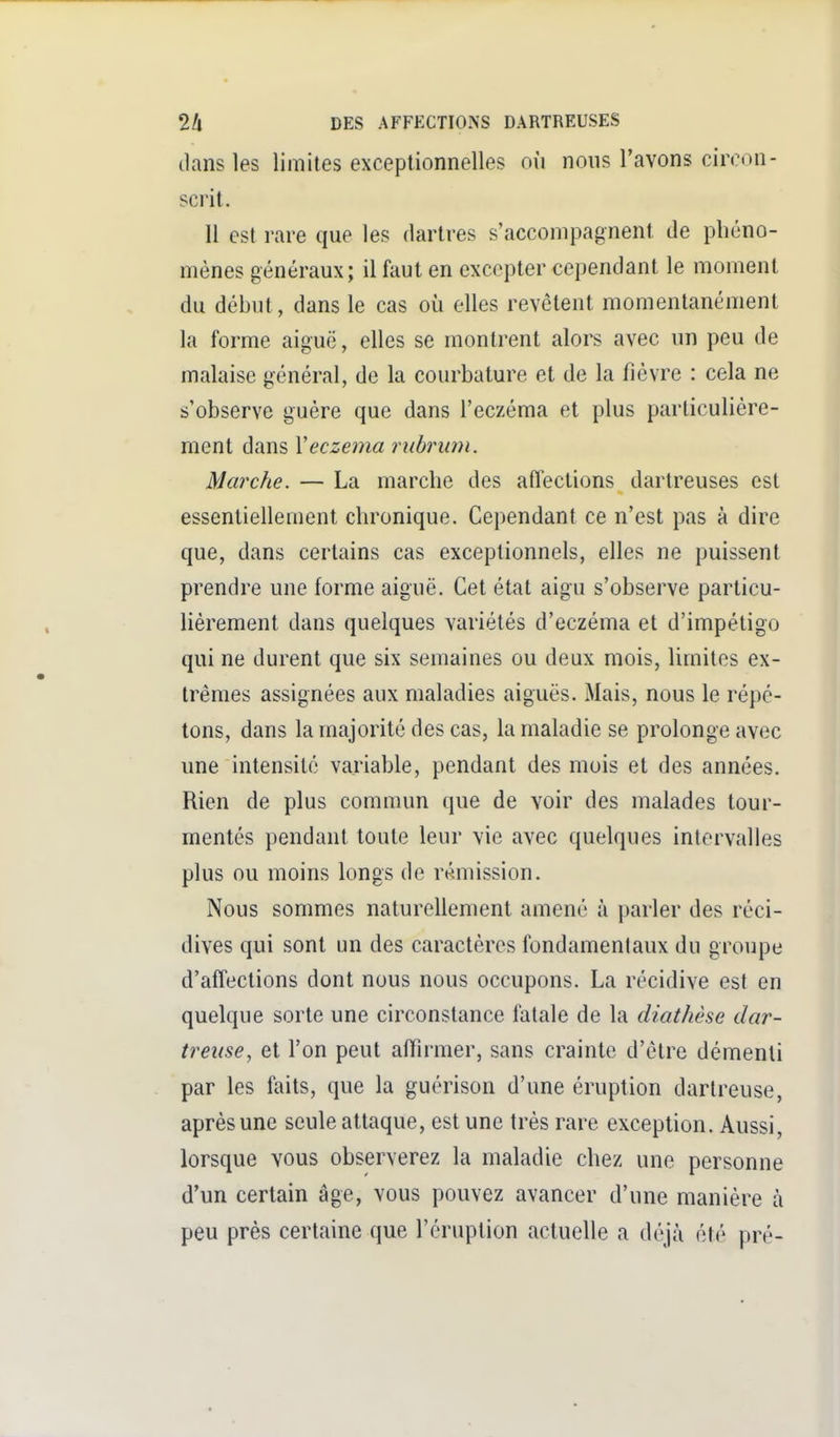 tians les limites exceptionnelles où nous l'avons ciivon- scrit. Il est rare que les dartres s'accompagnent de phéno- mènes généraux; il faut en excepter cependant le moment du début, dans le cas où elles revêtent momentanément la forme aiguë, elles se montrent alors avec un peu de malaise général, de la courbature et de la fièvre : cela ne s'observe guère que dans l'eczéma et plus particulière- ment dans Veczéma riibrian. Marche. — La marche des affections dartreuses est essentiellement chronique. Cependant ce n'est pas à dire que, dans certains cas exceptionnels, elles ne puissent prendre une forme aiguë. Cet étal aigu s'observe particu- lièrement dans quelques variétés d'eczéma et d'impétigo qui ne durent que six semaines ou deux mois, limites ex- trêmes assignées aux maladies aiguës. Mais, nous le répé- tons, dans la majorité des cas, la maladie se prolonge avec une intensité variable, pendant des mois et des années. Rien de plus commun que de voir des malades tour- mentés pendant toute leur vie avec quelques intervalles plus ou moins longs de rémission. Nous sommes naturellement amené à parler des réci- dives qui sont un des caractères fondamentaux du groupe d'affections dont nous nous occupons. La récidive est en quelque sorte une circonstance fatale de la cliathèse dar- treitse, et l'on peut affirmer, sans crainte d'être démenti par les faits, que la guérison d'une éruption dartreuse, après une seule attaque, est une très rare exception. Aussi, lorsque vous observerez la maladie chez une personne d'un certain âge, vous pouvez avancer d'une manière à peu près certaine que l'éruption actuelle a déjà été pré-