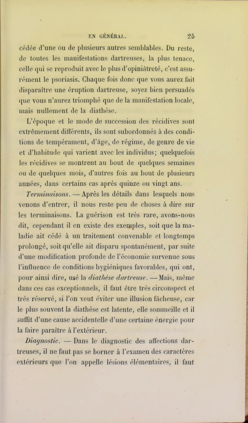 cédée d'une ou de plusieurs autres semblables. Du reste, de toutes les manifestations dartreuses, la plus tenace, celle qui se reproduit avec le plus d'opiniâtreté, c'est assu- rément le psoriasis. Chaque fois donc que vous aurez fait disparaître une éruption dartreuse, soyez bien persuadés que vous n'aurez triomphé que de la manifestation locale, mais nullement de la diathèse. L'époque et le mode de succession des récidives sont extrêmement différents, ils sont subordonnés à des condi- tions de tempérament, d'âge, de régime, de genre de vie et d'habitude qui varient avec les individus; quelquefois les récidives se montrent au bout de quelques semaines ou de quelques mois, d'autres fois au bout de plusieurs années, dans certains cas après quinze ou vingt ans. Terminaisons. — Après les détails dans lesquels nous venons d'entrer, il nous reste peu de choses à dire sur les terminaisons. La guérison est très rare, avons-nous dit, cependant il en existe des exemples, soit que la ma- ladie ait cédé à un traitement convenable et longtemps prolongé, soit qu'elle ait disparu spontanément, par suite d'une modification profonde de l'économie survenue sous l'influence de conditions hygiéniques favorables, qui ont, pour ainsi dire, usé la diathèse dartreuse. —Mais, même dans ces cas exceptionnels, il faut être très circonspect et très réservé, si l'on veut éviter une illusion fâcheuse, car le plus souvent la diathèse est latente, elle sommeille et il suffît d'une cause accidentelle d'une certaine énergie pour la faire paraître à l'extérieur. Diagnostic. — Dans le diagnostic des affections dar- treuses, il ne faut pas se borner à l'examen des caractères extérieurs que l'on appelle lésions élémentaires, il faut