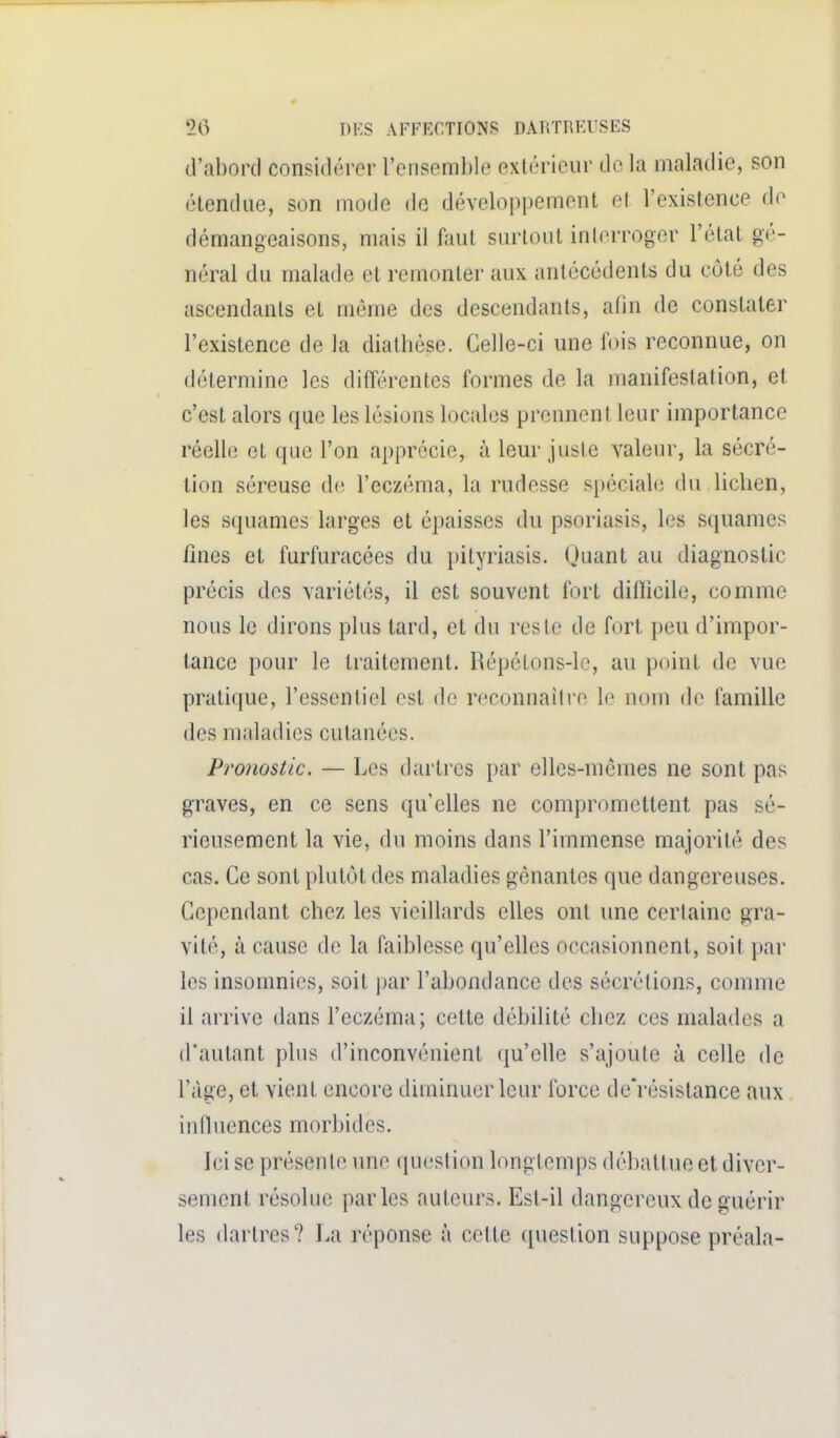 (,l'al)orcl considérer l'ensemble extérieur de la maladie, son étendue, son mode do développement et l'existence fie démangeaisons, mais il faut surtout interroger l'étal gé- néral du malade et remonter aux antécédents du côté des ascendants et même des descendants, afin de constater l'existence de la diatlièse. Celle-ci une fois reconnue, on détermine les différentes formes de la manifestation, et c'est alors que les lésions locales prennent leur importance réelle et que l'on apprécie, à leur juste valeur, la sécré- tion séreuse de l'eczéma, la rudesse spéciale, du lichen, les squames larges et épaisses du psoriasis, les squames fines et furfuracées du pityriasis. Quant au diagnostic précis des variétés, il est souvent fort diflicile, comme nous le dirons plus tard, et du reste de fort peu d'impor- tance pour le traitement. Répétons-le, au point de vue pratique, l'essentiel est do reconnailro le nom de famille des maladies cutanées. Pronostic. — Les dartres par elles-mêmes ne sont pas graves, en ce sens qu'elles ne compromettent pas sé- rieusement la vie, du moins dans l'immense majorité des cas. Ce sont plutôt des maladies gênantes que dangereuses. Cependant chez les vieillards elles ont une certaine gra- vité, à cause de la faiblesse qu'elles occasionnent, soit par les insomnies, soit par l'abondance des sécrétions, comme il arrive dans l'eczéma; cette débilité chez ces malades a d'autant plus d'inconvénient qu'elle s'ajoute à celle de l'âge, et vient encore diminuer leur force de'résistance aux influences morbides. Ici se présente une question longtemps débattue et diver- sement résolue parles auteurs. Esl-il dangereux de guérir les dartres? La réponse à cette question suppose préala-