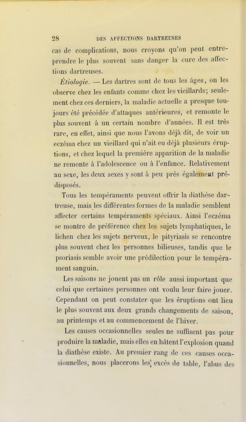 cas de complications, nous croyons qu'on peut entre- prendre le plus souvent sans danger la cure des affec- tions darlreuses. Étiologie. — Les dartres sont de tous les âges, on les observe chez les enfants comme chez les vieillards; seule- ment chez ces derniers, la maladie actuelle a presque tou- jours été précédée d'attaques antérieures, et remonte le plus souvent à un certain nombre d'années. Il est très rare, en effet, ainsi que nous l'avons déjà dit, de voir un eczéma chez un vieillard qui n'ait eu déjà plusieurs érup- tions, et chez lequel la première apparition de la maladie ne remonte à l'adolescence ou à l'enfance. Relativement au sexe, les deux sexes y sont à peu près également pré- disposés. Tous les tempéraments peuvent offrir la diathèse dar- treuse, mais les différentes formes de la maladie semblent affecter certains tempéraments spéciaux. Ainsi l'eczéma se montre de préférence chez les sujets lymphatiques, le lichen chez les sujets nerveux, le pityriasis se rencontre plus souvent chez les personnes bilieuses, tandis que le psoriasis semble avoir une prédilection pour le tempéra- ment sanguin. Les saisons ne jouent pas un rôle aussi important que celui que certaines personnes ont voulu leur faire jouer. Cependant on peut constater que les éruptions ont lieu le plus souvent aux deux grands changements de saison, au printemps et au commencement de l'hiver. Les causes occasionnelles seules ne suffisent pas pour produire la maladie, mais elles en hâtent l'explosion quand la diathèse existe. Au premier rang de ces causes occa- sionnelles, nous placerons les] excès de table, l'abus des