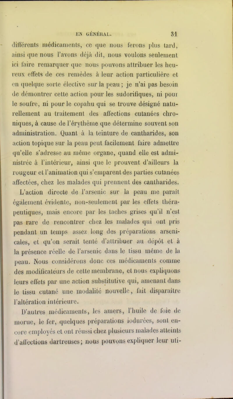 dilïérents niédicanients, ce (iiie nous ferons plus tard, ainsi (jue nous l'avons déjà dit, nous voulons seulement ici l'aire remarquer que nous pouvons attribuer les heu- reux effets de ces remèdes à leur action particulière et en quelque sorte élective sur la peau ; je n'ai pas besoin de démontrer cette action pour les sudorifiques, ni pour le soufre, ni pour le copahu qui se trouve désigné natu- rellement au traitement des affections cutanées chro- niques, à cause de l'érythème que détermine souvent son administration. Quant à la teinture de cantharides, son action topique sur la peau peut facilement faire admettre qu'elle s'adresse au même organe, quand elle est admi- nistrée à l'intérieur, ainsi que le prouvent d'ailleurs la rougeur et l'animatton qui s'emparent des parties cutanées affectées, chez les malades qui prennent des cantharides. L'action directe de l'arsenic sur la peau nie parait également évidente, non-seulement par les effets théra- peutiques, mais encore par les taches grises qu'il n'est pas rare de rencontrer chez les malades qui ont pris pendant un temps assez long des préparations arseni- cales, et qu'on serait tenté d'attribuer au dépôt et à la présence réelle de l'arsenic dans le tissu même de la peau. Nous considérons donc ces médicaments comme des modificateurs de cette membrane, et nous exphquons leurs effets par une action substitutive qui, amenant dans le tissu cutané une modalité nouvelle, l'ait disparaître l'altération intérieure. D'autres médicaments, les amers, l'huile de foie de morue, le fer, quelques préparations iodurées, sont en- core employés et ont réussi chez plusieurs malades atteints d'affections dartreuses; nous pouvons expliquer leur uti-
