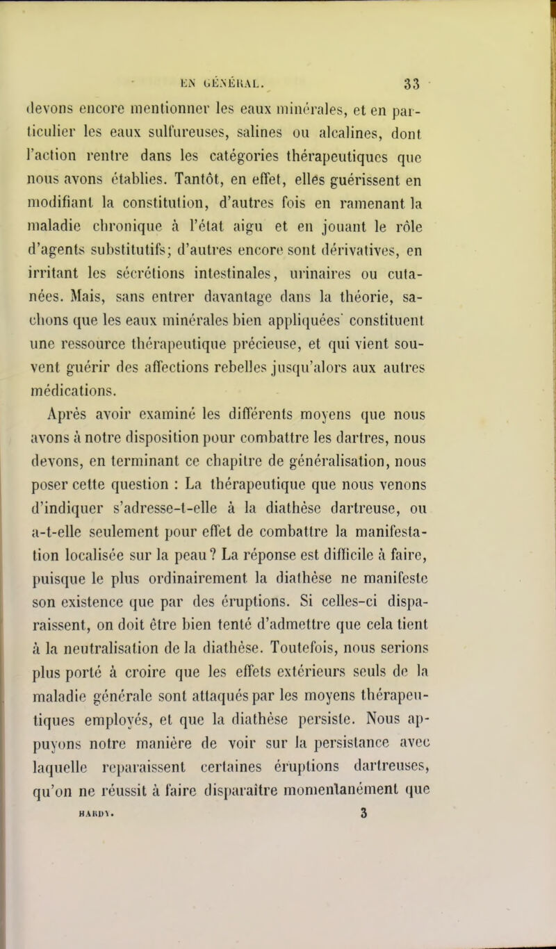 devons encore mentionner les eaux minérales, et en par- ticulier les eaux sulfureuses, salines ou alcalines, dont l'action rentre dans les catégories thérapeutiques que nous avons établies. Tantôt, en effet, elles guérissent en modifiant la constitution, d'autres fois en ramenant la maladie chronique à l'état aigu et en jouant le rôle d'agents substitutifs; d'autres encore sont dérivatives, en irritant les sécrétions intestinales, urinaires ou cuta- nées. Mais, sans entrer davantage dans la théorie, sa- chons {jue les eaux minérales bien appliciuées constituent une ressource thérapeutique précieuse, et qui vient sou- vent guérir des affections rebelles jusqu'alors aux autres médications. Après avoir examiné les différents moyens que nous avons à notre disposition pour combattre les dartres, nous devons, en terminant ce chapitre de généralisation, nous poser celte question : La thérapeutique que nous venons d'indiquer s'adresse-t-elle à la diathèse dartreuse, ou a-t-elle seulement pour effet de combattre la manifesta- tion localisée sur la peau? La réponse est difficile à faire, puisque le plus ordinairement la diathèse ne manifeste son existence que par des éruptions. Si celles-ci dispa- raissent, on doit être bien tenté d'admettre que cela tient à la neutralisation de la diathèse. Toutefois, nous serions plus porté à croire que les effets extérieurs seuls de la maladie générale sont attaqués par les moyens thérapeu- tiques employés, et que la diathèse persiste. Nous ap- puyons notre manière de voir sur la persistance avec laquelle reparaissent certaines éruptions dartreuses, qu'on ne réussit à faire disparaître momentanément que HAHI>\. 3