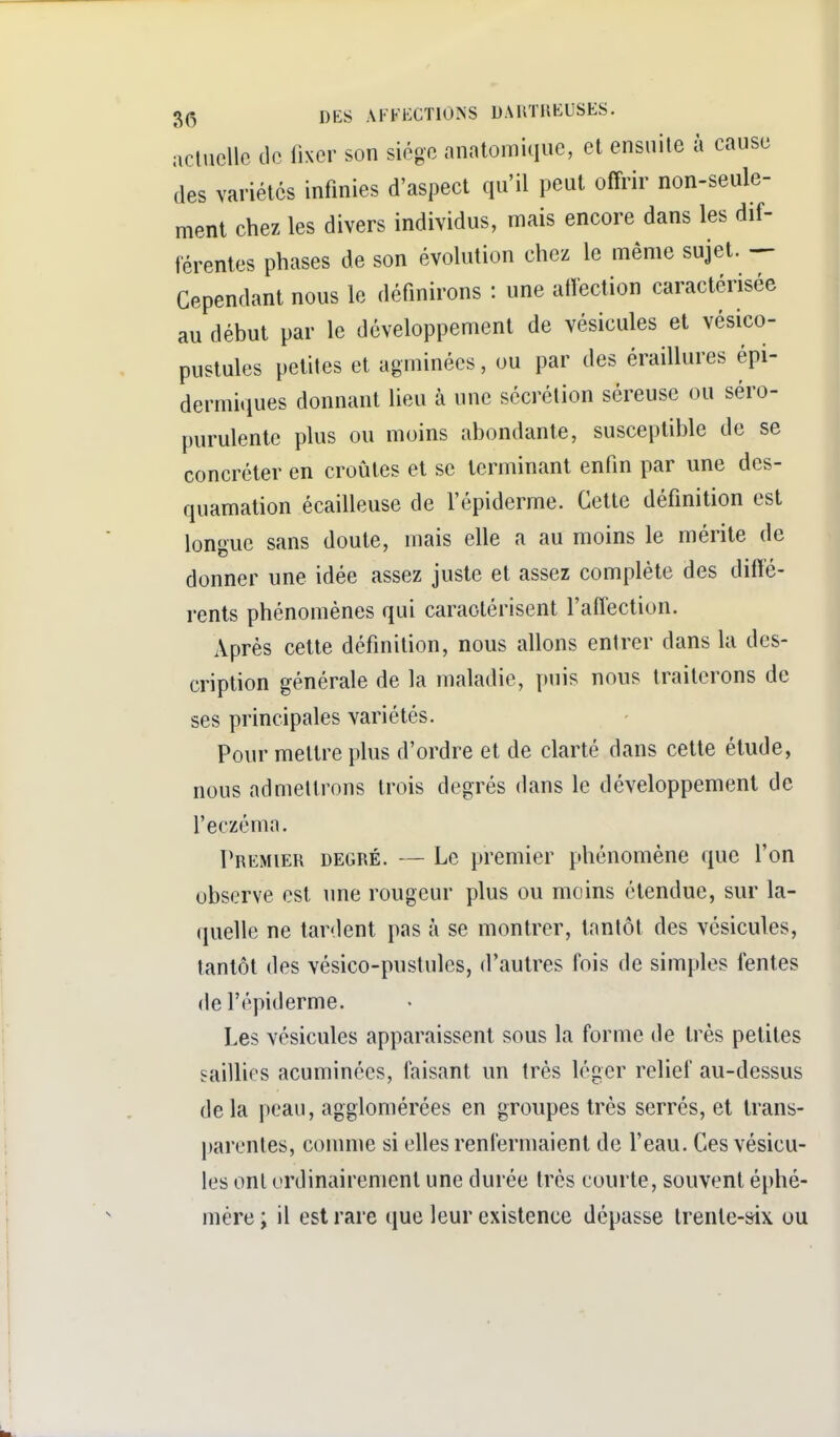 actuelle de lixer son siège anatomiiiuc, et ensuite à cause des variétés infinies d'aspect qu'il peut offrir non-seule- ment chez les divers individus, mais encore dans les dif- férentes phases de son évolution chez le même sujet. — Cependant nous le définirons : une atïection caractérisée au début par le développement de vésicules et vésico- pustules petites et agminées, ou par des éraillures épi- dermiiiues donnant lieu à une sécrétion séreuse ou séro- purulente plus ou moins abondante, susceptible de se concréter en croûtes et se terminant enfin par une des- quamation écailleuse de l'épiderme. Cette définition est longue sans doute, mais elle a au moins le mérite de donner une idée assez juste et assez complète des diffé- rents phénomènes qui caractérisent l'affection. Après cette définition, nous allons entrer dans la des- cription générale de la maladie, puis nous traiterons de ses principales variétés. Pour mettre plus d'ordre et de clarté dans cette étude, nous admettrons trois degrés dans le développement de l'eczéma. Premier degré. — Le premier phénomène que l'on observe est une rougeur plus ou moins étendue, sur la- quelle ne tardent pas à se montrer, tantôt des vésicules, tantôt des vésico-pustulcs, d'autres fois de simples lentes de l'épiderme. Les vésicules apparaissent sous la forme de très petites saillies acuminécs, faisant un très léger relief au-dessus delà peau, agglomérées en groupes très serrés, et trans- parentes, comme si elles renfermaient de l'eau. Ces vésicu- les ont ordinairement une durée très courte, souvent éphé- mère; il est rare que leur existence dépasse trente-»ix ou