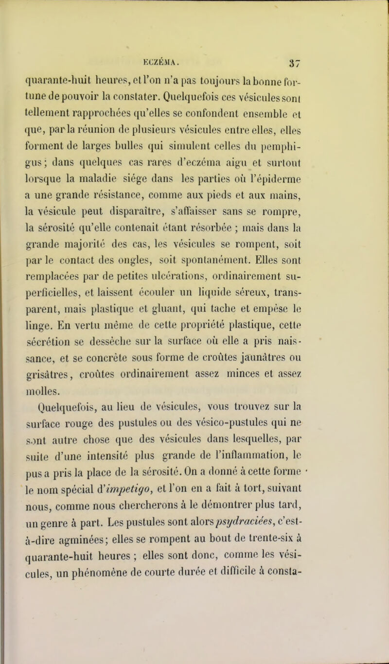 quarante-huit lieures, elTon n'a pas toujours la bonne for- tune de pouvoir la constater. Quelquefois ces vésicules sont tellement rapprochées qu'elles se confondent ensemble et que, parla réunion de plusieurs vésicules entre elles, elles forment de larges bulles qui simulent celles du pemphi- gus ; dans quelques cas rares d'eczéma aigu et surtout lorsque la maladie siège dans les parties où l'épiderme a une grande résistance, comme aux pieds et aux mains, la vésicule peut disparaître, s'affaisser sans se rompre, la sérosité qu'elle contenait étant résorbée ; mais dans la grande majorité des cas, les vésicules se rompent, soit par le contact des ongles, soit spontanément. Elles sont remplacées par de petites ulcérations, ordinairement su- perficielles, et laissent écouler un liquide séreux, trans- parent, mais plastique et gluant, qui tache et empèse le linge. En vertu même de cette propriété plastique, cette sécrétion se dessèche sur la surface où elle a pris nais- sance, et se concrète sous forme de croûtes jaunâtres ou grisâtres, croûtes ordinairement assez minces et assez molles. Quelquefois, au lieu de vésicules, vous trouvez sur la surface rouge des pustules ou des vésico-pustules qui ne sont autre chose que des vésicules dans lesquelles, par suite d'une intensité plus grande de l'inflammation, le pus a pris la place de la sérosité. On a donné à cette forme • le nom spécial à'impétigo, et l'on en a fait à tort, suivant nous, comme nous chercherons à le démontrer plus tard, un genre à part. Les pustules sont alorspsydracices, c'est- à-dire agminées; elles se rompent au bout de trente-six à quarante-huit heures ; elles sont donc, comme les vési- cules, un phénomène de courte durée et difficile à consla-