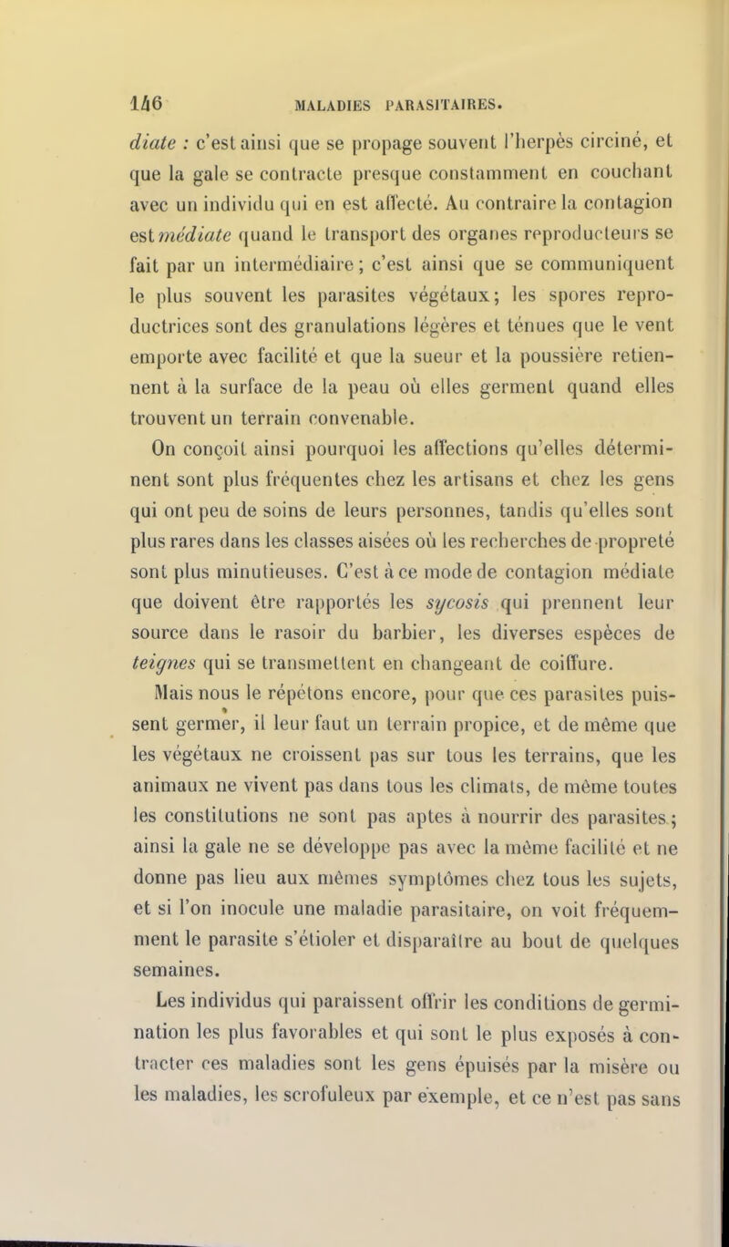 diate : c'est ainsi que se propage souvent l'herpès circiné, et que la gale se contracte presque constamment en couchant avec un individu qui en est afï'ecté. Au contraire la contagion estmédiate quand le transport des organes reproducteurs se fait par un intermédiaire ; c'est ainsi que se communiquent le plus souvent les parasites végétaux; les spores repro- ductrices sont des granulations légères et ténues que le vent emporte avec facilité et que la sueur et la poussière retien- nent à la surface de la peau où elles germent quand elles trouvent un terrain convenable. On conçoit ainsi pourquoi les affections qu'elles détermi- nent sont plus fréquentes chez les artisans et chez les gens qui ont peu de soins de leurs personnes, tandis qu'elles sont plus rares dans les classes aisées où les recherches de propreté sont plus minutieuses. C'est à ce mode de contagion médiate que doivent être rapportés les sycosis qui prennent leur source dans le rasoir du barbier, les diverses espèces de teignes qui se transmettent en changeant de coiffure. Mais nous le répétons encore, pour que ces parasites puis- sent germer, il leur faut un terrain propice, et de même que les végétaux ne croissent pas sur tous les terrains, que les animaux ne vivent pas dans tous les climats, de même toutes les constitutions ne sont pas aptes à nourrir des parasites ; ainsi la gale ne se développe pas avec la même facilité et ne donne pas lieu aux mêmes symptômes chez tous les sujets, et si l'on inocule une maladie parasitaire, on voit fréquem- ment le parasite s'étioler et disparaîire au bout de quelques semaines. Les individus qui paraissent offrir les conditions de germi- nation les plus favorables et qui sont le plus exposés à con- tracter ces maladies sont les gens épuisés par la misère ou les maladies, les scrofuleux par exemple, et ce n'est pas sans