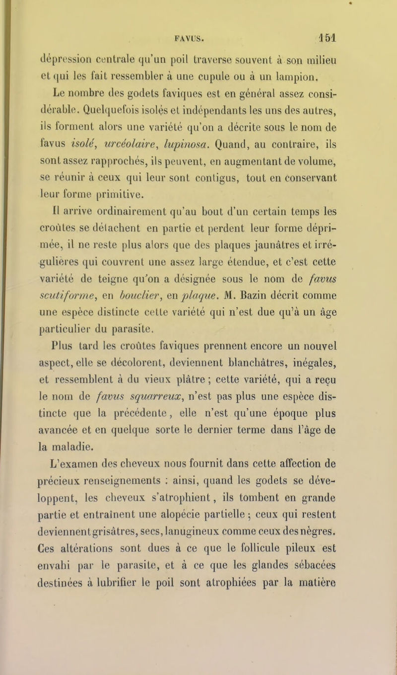 FAVL'S. 451 dépression centrale qu'un poil traverse souvent à son milieu et qui les fait ressembler à une cupule ou à un lampion. Le nombre tles godets faviques est en général assez consi- dérable. Quelcjuefois isolés el indépendants les uns des autres, ils forment alors une variété qu'on a décrite sous le nom de favus isolé, urcéolaire, lupinosa. Quand, au contraire, ils sont assez rapprocbés, ils peuvent, en augmentant de volume, se réunir à ceux qui leur sont contigus, tout en conservant leur forme primitive. Il arrive ordinairement qu'au bout d'un certain temps les croûtes se détachent en partie et perdent leur forme dépri- mée, il ne reste plus alors que des plaques jaunâtres et irré- gulieres qui couvrent une assez large étendue, et c'est cette variété de teigne qu'on a désignée sous le nom de favus scutiforme, en bouclier, en plaque. M. Bazin décrit comme une espèce distincte cotte variété qui n'est due qu'à un âge particulier du parasite. Plus tard les croûtes faviques prennent encore un nouvel aspect, elle se décolorent, deviennent blanchâtres, inégales, et ressemblent à du vieux plâtre ; cette variété, qui a reçu le nom de favus squarreux, n'est pas plus une espèce dis- tincte que la précédente, elle n'est qu'une époque plus avancée et en quelque sorte le dernier terme dans l'âge de la maladie. L'examen des cheveux nous fournit dans cette affection de précieux renseignements : ainsi, quand les godets se déve- loppent, les cheveux s'atrophient, ils tombent en grande partie et entraînent une alopécie partielle ^ ceux qui restent deviennentgrisâtres, secs, lanugineux comme ceux desnègres. Ces altérations sont dues à ce que le follicule pileux est envahi par le parasite, et à ce que les glandes sébacées destinées à lubrifier le poil sont atrophiées par la matière