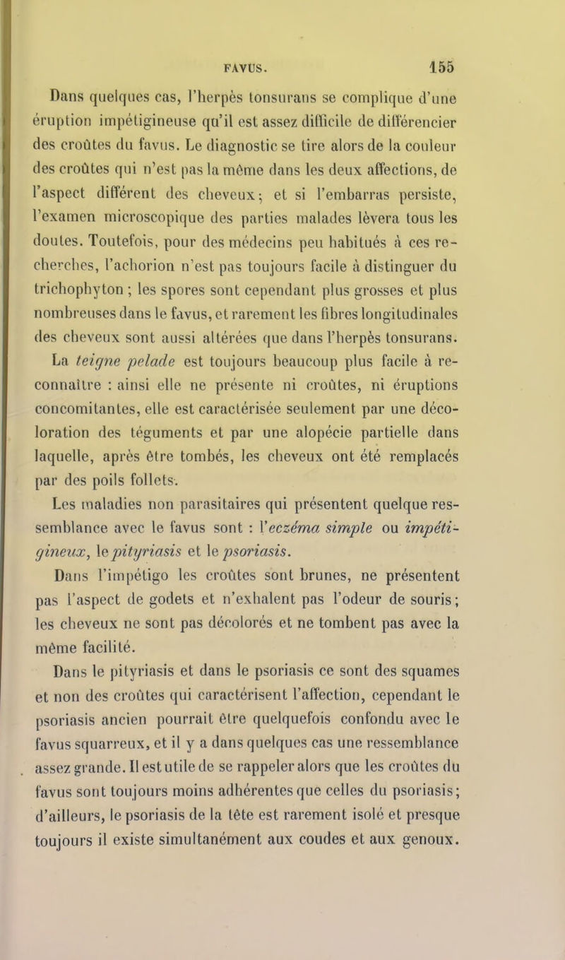 Dans quelques cas, l'herpès lonsurans se complique d'une éruption impétigineuse qu'il est assez difficile de dilîérencier des croûtes du favus. Le diagnostic se tire alors de la couleur des croûtes qui n'est pas la même dans les deux affections, de l'aspect différent des cheveux^ et si l'embarras persiste, l'examen microscopique des parties malades lèvera tous les doutes. Toutefois, pour des médecins peu habitués cà ces re- cherches, l'achorion n'est pas toujours facile à distinguer du trichophyton ; les spores sont cependant plus grosses et plus nombreuses dans le favus, et rarement les fibres longitudinales des cheveux sont aussi altérées que dans l'herpès tonsurans. La teigne pelade est toujours beaucoup plus facile à re- connaître : ainsi elle ne présente ni croûtes, ni éruptions concomitantes, elle est caractérisée seulement par une déco- loration des téguments et par une alopécie partielle dans laquelle, après être tombés, les cheveux ont été remplacés par des poils follets. Les maladies non parasitaires qui présentent quelque res- semblance avec le favus sont : Yeczéma simple ou impéti- gineiix, \qpityriasis et \e psoriasis. Dans l'impétigo les croûtes sont brunes, ne présentent pas l'aspect de godets et n'exhalent pas l'odeur de souris; les cheveux ne sont pas décolorés et ne tombent pas avec la même facilité. Dans le pityriasis et dans le psoriasis ce sont des squames et non des croûtes qui caractérisent l'affection, cependant le psoriasis ancien pourrait être quelquefois confondu avec le favus squarreux, et il y a dans quelques cas une ressemblance assez grande. Il est utile de se rappeler alors que les croûtes du favus sont toujours moins adhérentes que celles du psoriasis; d'ailleurs, le psoriasis de la tête est rarement isolé et presque toujours il existe simultanément aux coudes et aux genoux.