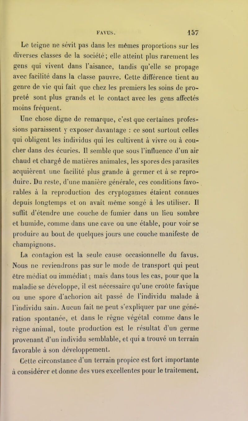 Le teigne ne sévit pas dans les mêmes proportions sur les diverses classes de la société; elle atteint plus rarement les gens qui vivent dans l'aisance, tandis qu'elle se propage avec facilité dans la classe pauvre. Cette différence tient au genre de vie qui fait que chez les premiers les soins de pro- preté sont plus grands et le contact avec les gens affectés moins fréquent. Une chose digne de remarque, c'est que certaines profes- sions paraissent y exposer davantage : ce sont surtout celles qui obligent les individus qui les cultivent à vivre ou à cou- cher dans des écuries. Il semble que sous l'influence d'un air chaud et chargé de matières animales, les spores des parasites acquièrent une facilité plus grande à germer et à se repro- duire. Du reste, d'une manière générale, ces conditions favo- rables à la reproduction des cryptogames étaient connues depuis longtemps et on avait même songé à les utiliser. Il suffit d'étendre une couche de fumier dans un lieu sombre et humide, comme dans une cave ou une étable, pour voir se produire au bout de quelques jours une couche manifeste de champignons. La contagion est la seule cause occasionnelle du favus. Nous ne reviendrons pas sur le mode de transport qui peut être médiat ou immédiat -, mais dans tous les cas, pour que la maladie se développe, il est nécessaire qu'une croûte favique ou une spore d'achorion ait passé de l'individu malade à l'individu sain. Aucun fait ne peut s'expliquer par une géné- ration spontanée, et dans le règne végétal comme dans le règne animal, toute production est le résultat d'un germe provenant d'un individu semblable, et qui a trouvé un terrain favorable à son développement. Cette circonstance d'un terrain propice est fort importante à considérer et donne des vues excellentes pour le traitement.