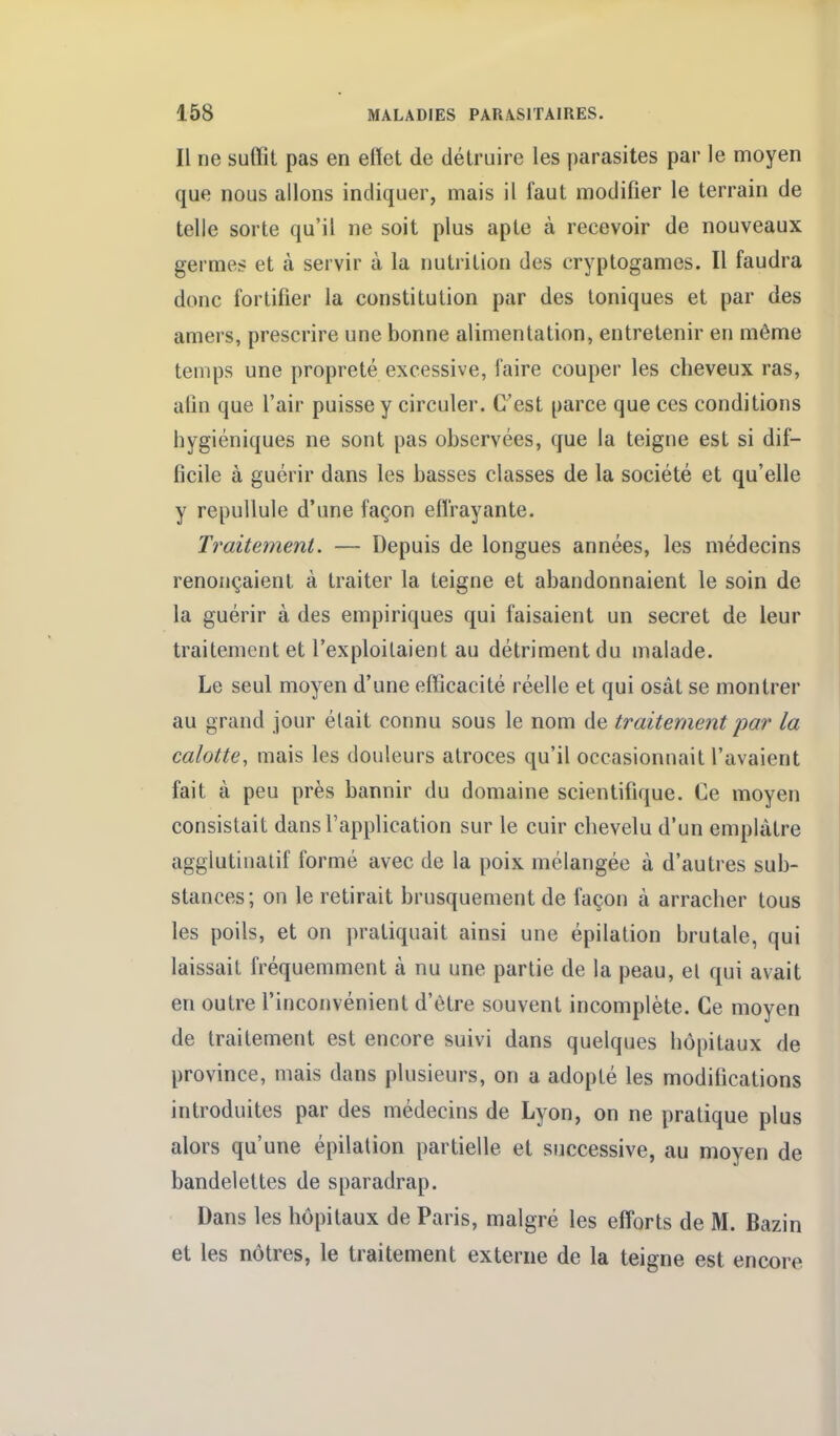 Il ne suffit pas en effet de détruire les parasites par le moyen que nous allons indiquer, mais il faut modifier le terrain de telle sorte qu'il ne soit plus apte à recevoir de nouveaux germes et à servir à la nutrition des cryptogames. Il faudra donc fortifier la constitution par des Ioniques et par des amers, prescrire une bonne alimentation, entretenir en même temps une propreté excessive, faire couper les cheveux ras, afin que l'air puisse y circuler. C'est parce que ces conditions hygiéniques ne sont pas observées, que la teigne est si dif- ficile à guérir dans les basses classes de la société et qu'elle y repullule d'une façon efl'rayante. Traitement. — Depuis de longues années, les médecins renonçaient à traiter la teigne et abandonnaient le soin de la guérir à des empiriques qui faisaient un secret de leur traitement et l'exploitaient au détriment du malade. Le seul moyen d'une efficacité réelle et qui osât se montrer au grand jour était connu sous le nom de traitement par la calotte, mais les douleurs atroces qu'il occasionnait l'avaient fait à peu près bannir du domaine scientifique. Ce moyen consistait dans l'application sur le cuir chevelu d'un emplâtre agglutinatif formé avec de la poix mélangée à d'autres sub- stances; on le retirait brusquement de façon à arracher tous les poils, et on pratiquait ainsi une épilation brutale, qui laissait fréquemment à nu une partie de la peau, el qui avait en outre l'inconvénient d'être souvent incomplète. Ce moyen de traitement est encore suivi dans quelques bôpitaux de province, mais dans plusieurs, on a adopté les modifications introduites par des médecins de Lyon, on ne pratique plus alors qu'une épilation partielle et successive, au moyen de bandelettes de sparadrap. Dans les hôpitaux de Paris, malgré les efforts de M. Bazin et les nôtres, le traitement externe de la teigne est encore