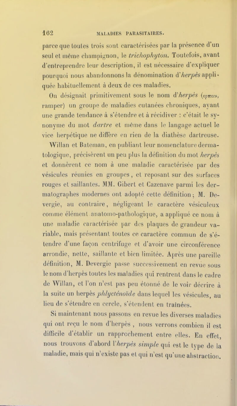 parce que toutes trois sont caractérisées par la présence d'un seul et même champignon, le trichophyton. Toutefois, avant d'entreprendre leur description, il est nécessaire d'expliquer pourquoi nous abandonnons la dénomination d7ier/>è5 appli- quée habituellement à deux de ces maladies. On désignait primitivement sous le nom d'herpès (epTrttv, ramper) un groupe de maladies cutanées chroniques, ayant une grande tendance à s'étendre et à récidiver : c'était le sy- nonyme du mot dartre et môme dans le langage actuel le vice herpétique ne diffère en rien de la diathèse dartreuse. Willan et Bateman, en publiant leur nomenclature derma- tologique, précisèrent un peu plus la définition du mot herpès et donnèrent ce nom à une maladie caractérisée par des vésicules réunies en groupes, et reposant sur des surfaces rouges et saillantes. MM. Gibert et Cazenave parmi les der- malographes modernes ont adopté cette définition 5 31. De- vergie, au contraire, négligeant le caractère vésiculeux comme élément anatomo-palhologique, a appliqué ce nom à une maladie caractérisée par des plaques de grandeur va- riable, mais présentant toutes ce caractère commun de s'é- tendre d'une façon centrifuge et d'avoir une circonférence arrondie, nette, saillante et bien limitée. Après une pareille définition, M. Devergie passe successivement en revue sous le nom d'herpès toutes les maladies qui rentrent dans le cadre de Willan, et l'on n'est pas peu étonné de le voir décrire à la suite un herpès phlycténoide dans lequel les vésicules, au lieu de s'étendre en cercle, s'étendent en traînées. Si maintenant nous passons en revue les diverses maladies qui ont reçu le nom d'herpès , nous verrons combien il est dilficile d'établir un rapprochement entre elles. En effet, nous trouvons d'abord Vherpès simple qui est le type de la maladie, mais qui n'existe pas et qui n'est qu'une abslractioii.