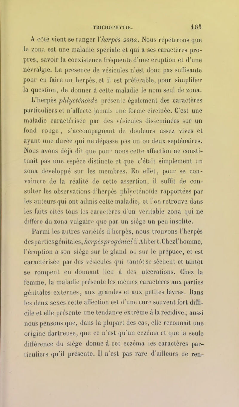 A côté vient se ranger Xherpès zona. Nous répéterons que le zona est une maladie spéciale et qui a ses caractères pro- pres, savoir la coexistence frtkjuente d'une éruption et d'une névralgie. La présence de vésicules n'est donc pas suffisante pour en faire un herpès, et il est préférable, pour simplifier la question, de donner à cette maladie le nom seul de zona. L'herpès phlycténoïde présente également des caractères particuliers et n'affecte jamais une forme circinée. C'est une maladie caractérisée par des vésicules disséminées sur un fond rouge, s'accompagnant de douleurs assez vives et ayant une durée qui ne dépasse pas un ou deux septénaires. Nous avons déjà dit que pour nous cette affection ne consti- tuait pas une espèce distincte et que c'était simplement un zona développé sur les membres. En effet, pour se con- vaincre de la réalité de cette assertion, il suffit de con- sulter les observations d'herpès phlycténoïde rapportées par les auteurs qui ont admis cette maladie, et l'on retrouve dans les faits cités tous les caractères d'un véritable zona i\m ne diffère du zona vulgaire que par un siège un peu insolite. Parmi les autres variétés d'herpès, nous trouvons l'herpès des()artiesgénitales,^er/)e5/jy'o^em«/d'Alibert.Chezrhomme, l'éi uption a son siège sur le gland ou sur le prépuce, et est caractérisée par des vésicules qui tantôt so sèchent et tantôt se rompent en dormant lieu k des ulcérations. Chez la femme, la maladie présente les mêmes caractères aux parties génitales externes, aux grandes et aux petites lèvres. Dans les deux sexes cette affection est d'une cure souvent fort diffi- cile et elle présente une tendance extrême à la récidive; aussi nous pensons que, dans la plupart des cas, elle reconnaît une origine dartreuse, que ce n'est qu'un eczéma et que la seule différence du siège donne à cet eczéma les caractères par- ticuliers qu'il présente. Il n'est pas rare d'ailleurs de ren-