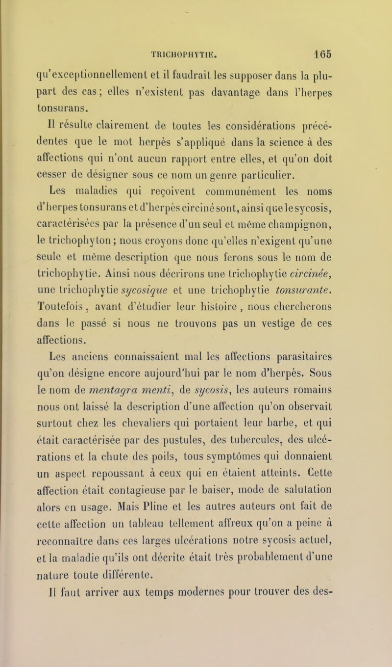 qu'exceptionnellement et il faudrait les supposer dans la plu- part des cas; elles n'existent pas davantage dans Therpes lonsurans. Il résulte clairement de toutes les considérations précé- dentes que le mot herpès s'applique dans la science à des affections qui n'ont aucun rapport entre elles, et qu'on doit cesser de désigner sous ce nom un genre particulier. Les maladies qui reçoivent communément les noms d'herpes tonsurans et d'herpès circiné sont, ainsi quelesycosis, caractérisées par la présence d'un seul et même champignon, le trichophyton ; nous croyons donc qu'elles n'exigent qu'une seule et môme description que nous ferons sous le nom de trichophytie. Ainsi nous décrirons une trichophytie circinée, une \.y\Q\\o^^\\'ji\Q sycosique et une trichophytie tonsurante. Toutefois , avant d'étudier leur histoire , nous chercherons dans le passé si nous ne trouvons pas un vestige de ces affections. Les anciens connaissaient mal les affections parasitaires qu'on désigne encore aujourd'hui par le nom d'herpès. Sous le nom de mentagra menti^ de sycosis, les auteurs romains nous ont laissé la description d'une affection qu'on observait surtout chez les chevaliers qui portaient leur barbe, et qui était caractérisée par des pustules, des tubercules, des ulcé- rations et la chute des poils, tous symptômes qui donnaient un aspect repoussant à ceux qui en étaient atteints. Cette affection était contagieuse par le baiser, mode de salutation alors en usage. Mais Pline et les autres auteurs ont fait de cette affection un tableau tellement affreux qu'on a peine ù reconnaître dans ces larges ulcérations notre sycosis actuel, et la maladie qu'ils ont décrite était très probablement d'une nature toute différente. 11 faut arriver aux temps modernes pour trouver des des-