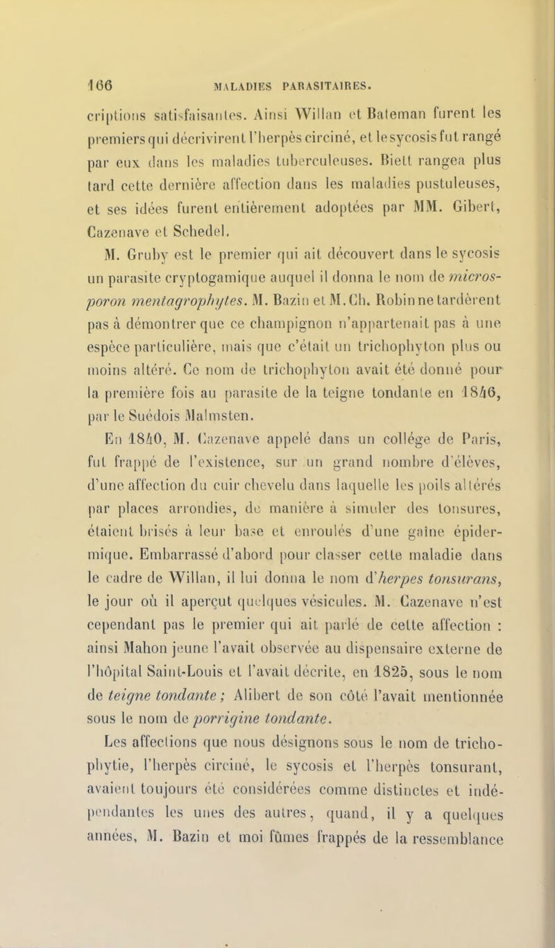 criplioiis sativfaisaiiles. Ainsi Willan t't Baleman furent les premiers qui décrivirent l'herpès circiné, et lesycosis fut rangé par eux dans les maladies tuberculeuses. Biett rangea plus tard cette dernière affection dans les maladies pustuleuses, et ses idées furent entièrement adoptées par MM. Gibert, Cazenave et Schedel. M. Gruby est le premier qui ait découvert dans le sycosis un parasite cryptogamique auquel il donna le nom de micros- poron mentagrophytes. M. Bazin el M. Ch. Robin ne tardèrent pas à démontrer que ce champignon n'appartenait pas à une espèce particulière, mais que c'était un trichophyton plus ou moins altéré. Ce nom de trichophyton avait été donné pour la première fois au parasite de la teigne tondanle en 18Zi6, par le Suédois Malmsten, Eii I8/1O, M. (Cazenave appelé dans un collège de Paris, fut frappé de l'existence, sur un grand nombre d élèves, d'une affection du cuir chevelu dans laquelle les poils altérés par places arrondies, de manière à simuler des tonsures, étaient brisés à leur base et enroulés d'une gaîne épider- mique. Embarrassé d'abord pour classer cette maladie dans le cadre de Willan, il lui domia le nom d'herpès tormirans, le jour où il aperçut quelques vésicules. M. Cazenave n'est cependant pas le premier qui ait parlé de cette affection : ainsi Mahon jeune l'avait observée au dispensaire externe de l'hôpital Saint-Louis et l'avait décrite, en 1825, sous le nom de teigne tondante; Alibert de son côté l'avait mentionnée sous le nom de porrigine tondante. Les affections que nous désignons sous le nom de tricho- phytie, l'herpès circiné, le sycosis et l'herpès tonsnrant, avaient toujours été considérées comme distinctes et indé- pendantes les unes des autres, quand, il y a quebjues années, M. Bazin et moi fûmes frappés de la ressemblance