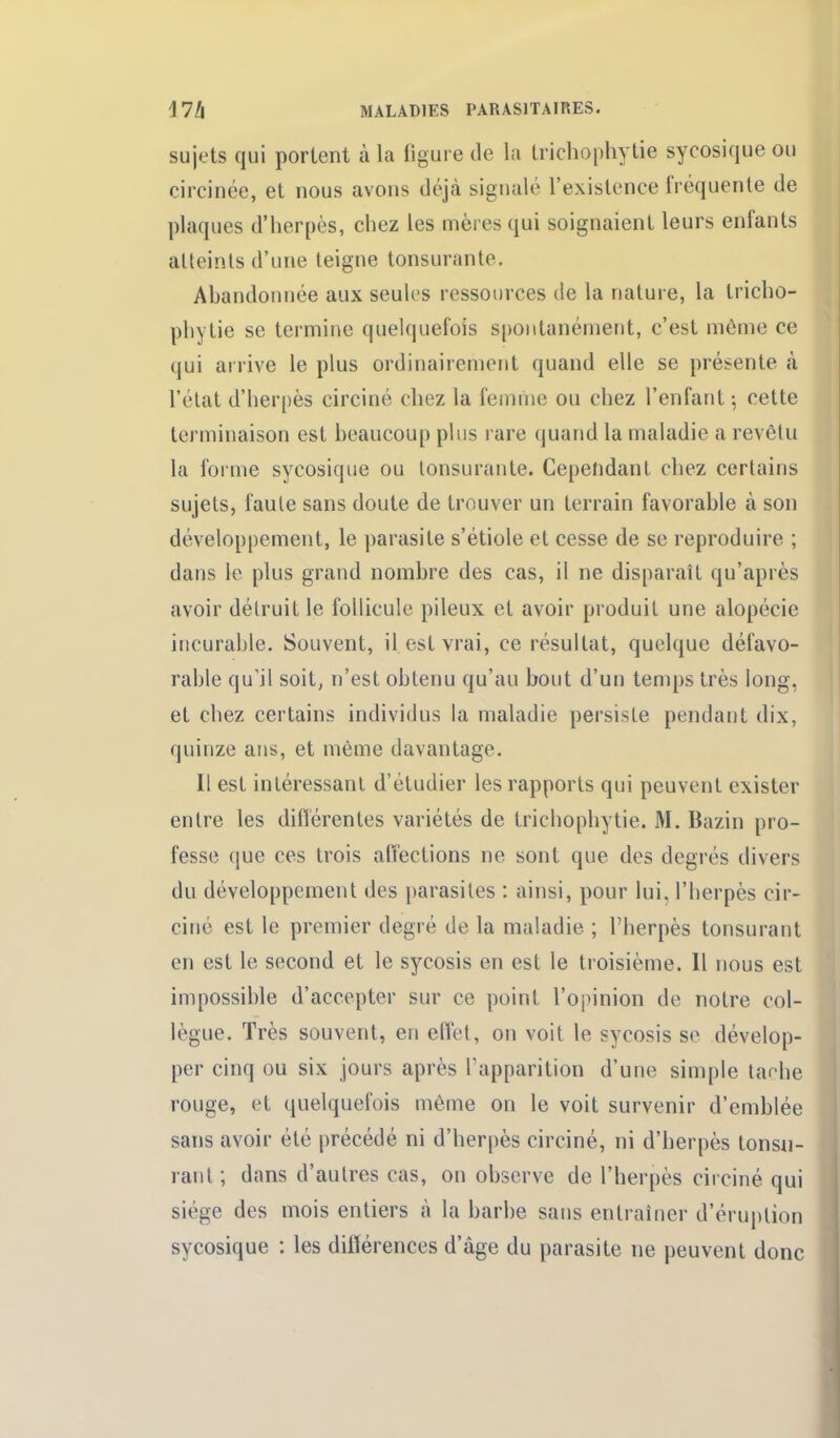 sujets qui portent à la figure de la trichophytie sycosique ou circinée, et nous avons déjcà signalé l'existence fréquente de plaques d'herpès, chez les mères qui soignaient leurs enfants atteints d'une teigne tonsurante. Ahandonnée aux seules ressources de la nature, la tricho- phytie se termine quelquefois spontanément, c'est môme ce qui arrive le plus ordinairement quand elle se présente à l'élat d'herpès circiné chez la fenuiie ou chez l'enfant -, cette terminaison est heaucoup pins rare quand la maladie a revêtu la forme sycosique ou tonsurante. Cependant chez certains sujets, faute sans doute de trouver un terrain favorable à son développement, le parasite s'étiole et cesse de se reproduire ; dans le plus grand nombre des cas, il ne disparaît qu'après avoir détruit le follicule pileux et avoir produit une alopécie incurable. Souvent, il est vrai, ce résultat, quelque défavo- rable qu'il soit, n'est obtenu qu'au bout d'un temps très long, et chez certains individus la maladie persiste pendant dix, quinze ans, et même davantage. Il est intéressant d'étudier les rapports qui peuvent exister entre les diflérentes variétés de trichophytie. M. Bazin pro- fesse que ces trois alfections ne sont que des degrés divers du développement des parasites : ainsi, pour lui, l'herpès cir- ciné est le premier degré de la maladie ; l'herpès tonsurant en est le second et le sycosis en est le troisième. 11 nous est impossible d'accepter sur ce point l'opinion de notre col- lègue. Très souvent, en effet, on voit le sycosis se dévelop- per cinq ou six jours après l'apparition d'une simple taehe rouge, et quelquefois même on le voit survenir d'emblée sans avoir été précédé ni d'herpès circiné, ni d'herpès tonsn- rant; dans d'autres cas, on observe de l'herpès circiné qui siège des mois entiers à la barbe sans entraîner d'éruption sycosique : les différences d'âge du parasite ne peuvent donc