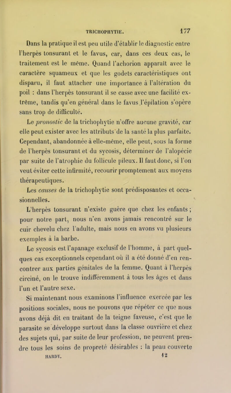 Dans la pratique il est peu utile d'établir le diagnostic entre riierpès lonsurant et le favus, car, dans ces deux cas, le traitement est le même. Quand l'achorion apparaît avec le caractère squameux et que les godets caractéristiques ont disparu, il faut attacher une importance à l'altération du poil : dans l'herpès tonsurant il se casse avec une facilité ex- trême, tandis qu'en général dans le favus .l'épilation s'opère sans trop de difficulté. Le proîiostic de la trichophytie n'offre aucune gravité, car elle peut exister avec les attributs de la santé la plus parfaite. Cependant, abandonnée à elle-même, elle peut, sous la forme de l'herpès tonsurant et du sycosis, déterminer de l'alopécie par suite de l'atrophie du follicule pileux. Il faut donc, si Ton veut éviter cette infirmité, recourir promptement aux moyens thérapeutiques. Les causes de la trichophytie sont prédisposantes et occa- sionnelles. L'herpès tonsurant n'existe guère que chez les enfants ; pour notre part, nous n'en avons jamais rencontré sur le cuir chevelu chez l'adulte, mais nous en avons vu plusieurs exemples à la barbe. Le sycosis est l'apanage exclusif de l'homme, à part quel- ques cas exceptionnels cependant où il a été donné d'en ren- contrer aux parties génitales de la femme. Quant à l'herpès circiné, on le trouve indifféremment à tous les âges et dans l'un et l'autre sexe. Si maintenant nous examinons l'influence exercée par les positions sociales, nous ne pouvons que répéter ce que nous avons déjà dit en traitant de la teigne laveuse, c'est que le parasite se développe surtout dans la classe ouvrière et chez des sujets qui, par suite de leur profession, ne peuvent pren- dre tous les soins de propreté désirables : la peau couverte HARDY, ^ 2