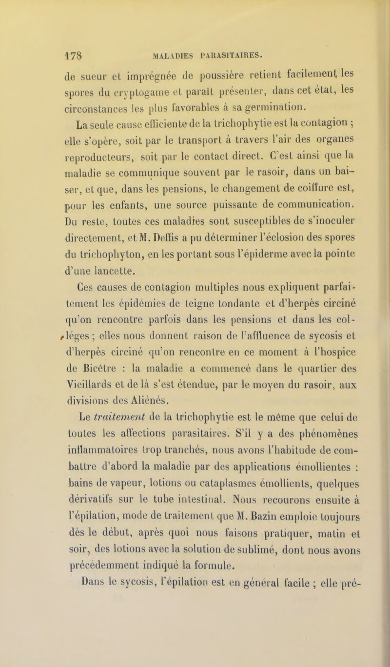 de sueur et imprégnée de jjoussière retient facilement les spores du cryptogame et paraît présenter, dans cet état, les circonstances les plus favorables à sa germination. La seule cause efficiente de la tricliophy tie est la contagion ; elle s'opère, soit par le transport cà travers l'air des organes reproducteurs, soit par le contact direct. C^est ainsi que la maladie se communique souvent par le rasoir, dans un bai- ser, et que, dans les pensions, le changement de coiffure est, pour les enfants, une source puissante de communication. Du reste, toutes ces maladies sont susceptibles de s'inoculer directement, et M. Deffis a pu déterminer l'éclosion des spores du trichopliyton, en les portant sous l'épiderme avec la pointe d'une lancette. Ces causes de contagion multiples nous expliquent parfai- tement les épidémies de teigne tondante et d'herpès circiné qu'on rencontre parfois dans les pensions et dans les col- /léges; elles nous donnent raison de l'affluence de sycosis et d'herpès circiné qu'on rencontre en ce moment à l'hospice de Bicêtre : la maladie a commencé dans le quartier des Vieillards et de là s'est étendue, par le moyen du rasoir, aux divisions des Aliénés. Le traitement de la trichophytie est le même que celui de toutes les affections parasitaires. S'il y a des phénomènes inflammatoires trop tranchés, nous avons l'habitude de com- battre d'abord la maladie par des applications émoUientes : bains de vapeur, lotions ou cataplasmes émollients, quelques dérivatifs sur le tube intestinal. Nous recourons ensuite à l'épilalion, mode de traitement que M. Bazin emploie toujours dès le début, après quoi nous faisons pratiquer, matin et soir, des lotions avec la solution de sublimé, dont nous avons précédemment indiqué la formule. Dans le sycosis, l'épilation est en général facile ; elle pré-