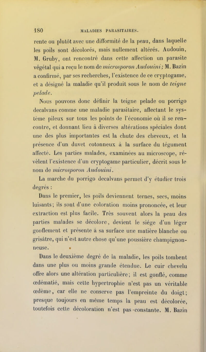 rente ou plutôt avec une difformité de la peau, dans laquelle les poils sont décolorés, mais nullement altérés. Audouin, M. Gruby, ont rencontré dans cette affection un parasite végétal qui a reçu le nom de microsporon Audouini; M. Bazin a confirmé, par ses recherches, l'existence de ce cryptogame, et a désigné la maladie qu'il produit sous le nom de teigne pelade. Nous pouvons donc définir la teigne pelade ou porrigo decalvans comme une maladie parasitaire, affectant le sys- tème pileux sur lous les points de l'économie où il se ren- contre, et donnant lieu à diverses altérations spéciales dont une des plus importantes est la chute des cheveux, et la présence d'un duvet cotonneux à la surface du tégument alVecté. Les parties malades, examinées au microscope, ré- vèlent l'existence d'un cryptogame particulier, décrit sous le nom de microsporon Audouini. La marche du porrigo decalvans permet d'y étudier (rois degrés : Dans le premier, les poils deviennent ternes, secs, moins luisants; ils sont d'une coloration moins prononcée, et leur extraction est plus facile. Très souvent alors la peau des parties malades se décolore, devient le siège d'un léger goi)flement et présente à sa surface une matière blanche ou grisâtre, qui n'est autre chose qu'une poussière chanipignon- neuse. • Dans le deuxième degré de la maladie, les poils tombent dans une plus ou moins grande étendue. Le cuir chevelu offre alors une altération particulière; il est gontlé, comme œdématié, mais cette hypertrophie n'est pas un véritable œdème, car elle ne conserve pas l'empreinte du doigt; presque toujours en même temps la peau est décolorée, toutefois cette décoloration n'est pas-constante. M.Bazin