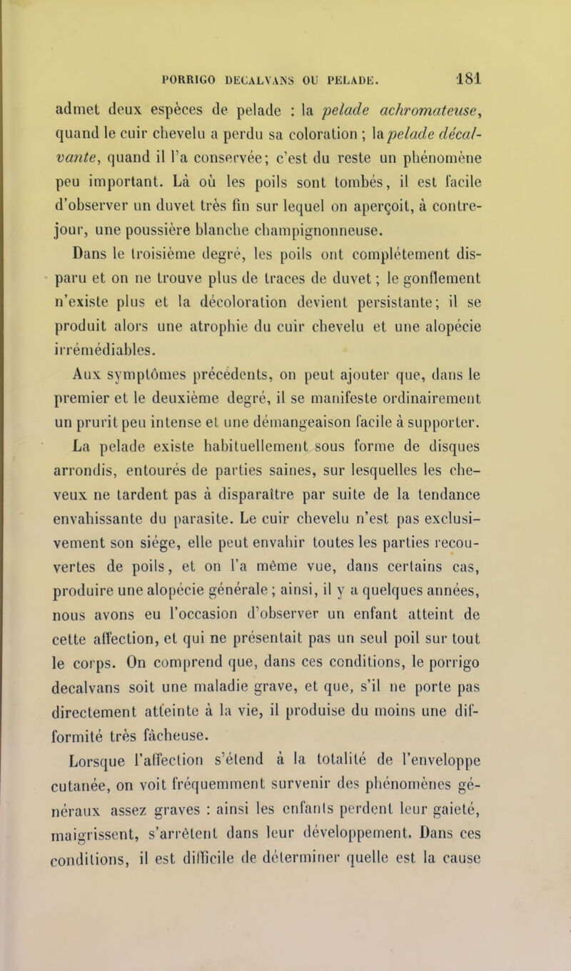 admet deux espèces de pelade : la pelade achromateuse^ quand le cuir chevelu a perdu sa coloration ; \a pelade décal- va?ite, quand il l'a conservée; c'est du reste un phénomène peu important. Là où les poils sont tombés, il est facile d'observer un duvet très fin sur lequel on aperçoit, à contre- jour, une poussière blanche champignonneuse. Dans le troisième degré, les poils ont complètement dis- paru et on ne trouve plus de traces de duvet ; le gonflement n'existe plus et la décoloration devient persistante; il se produit alors une atrophie du cuir chevelu et une alopécie irrémédiables. Aux symptômes précédents, on peut ajouter que, dans le premier et le deuxième degré, il se manifeste ordinairement un prurit peu intense et une démangeaison facile à supporter. La pelade existe habituellement sous forme de disques arrondis, entourés de parties saines, sur lesquelles les che- veux ne lardent pas à disparaître par suite de la tendance envahissante du parasite. Le cuir chevelu n'est pas exclusi- vement son siège, elle peut envahir toutes les parties recou- vertes de poils, et on l'a même vue, dans certains cas, produire une alopécie générale ; ainsi, il y a quelques années, nous avons eu l'occasion d'observer un enfant atteint de cette affection, et qui ne présentait pas un seul poil sur tout le corps. On comprend que, dans ces conditions, le porrigo decalvans soit une maladie grave, et que, s'il ne porte pas directement atteinte à la vie, il produise du moins une dif- formité très fâcheuse. Lorsque l'alTection s'élend à la totalité de l'enveloppe cutanée, on voit fréquemment survenir des phénomènes gé- néraux assez graves : ainsi les enfants perdent leur gaieté, maigrissent, s'arrêtent dans leur développement. Dans ces conditions, il est difficile de déterminer quelle est la cause