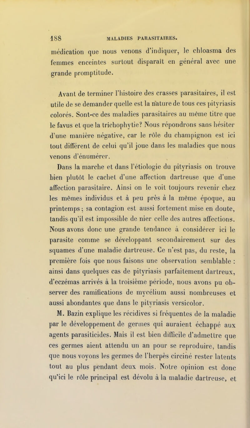 médication que nous venons d'indiquer, le chloasma des femmes enceintes surtout disparaît en général avec une grande promptitude. Avant de terminer l'histoire des crasses parasitaires, il est utile de se demander quelle est la nature de tous ces pityriasis colorés. Sont-ce des maladies parasitaires au même titre que le favus et que la trichophytie? Nous répondrons sans hésiter d'une manière négative, car le rôle du champignon est ici tout différent de celui qu'il joue dans les maladies que nous venons d'énumércr. Dans la marche et dans l'étiologie du pityriasis on trouve bien plutôt le cachet d'une affection dartreuse que d'une affection parasitaire. Ainsi on le voit toujours revenir chez les mêmes individus et à peu près à la même époque, au printemps; sa contagion est aussi fortement mise en doute, tandis qu'il est impossible de nier celle des autres affections. Nous avons donc une grande tendance à considérer ici le parasite comme se développant secondairement sur des squames d'une maladie dartreuse. Ce n'est pas, du reste, la première fois que nous faisons une observation semblable : ainsi dans quelques cas de pityriasis parfaitement dartreux, d'eczémas arrivés à la troisième période, nous avons pu ob- server des ramifications de mycélium aussi nombreuses et aussi abondantes que dans le pityriasis versicolor. M. Bazin explique les récidives si fréquentes de la maladie par le développement de germes qui auraient échappé aux agents parasiticides. Mais il est bien difficile d'admettre que ces germes aient attendu un an pour se reproduire, tandis que nous voyons les germes de l'herpès circiné rester latents tout au plus pendant deux mois. Notre opinion est donc qu'ici le rôle principal est dévolu à la maladie dartreuse, et