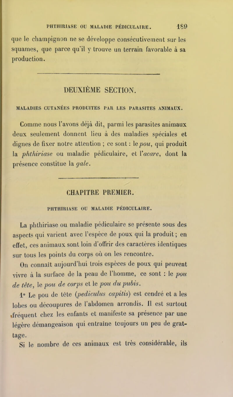 que le champignon ne se développe consécutivement sur les squames, que parce qu'il y trouve un terrain favorable à sa production. DEUXIÈME SECTION. MALADIES CUTANÉES PRODUITES PAR LES PARASITES ANIMAUX. Comme nous l'avons déjà dit, parmi les parasites animaux deux seulement donnent lieu à des maladies spéciales et dignes de fixer noire attention ; ce sont : le pou, qui produit la phthiriase ou maladie pédiculaire, et Yacai^e^ dont la présence constitue la gale. CHAPITRE PREMIER. PHTHIRIASE OU MALADIE PÉDICULAIRE. La phthiriase ou maladie pédiculaire se présente sous des aspects qui varient avec l'espèce de poux qui la produit ; en effet, ces animaux sont loin d'offrir des caractères identiques sur tous les points du corps où on les rencontre. On connaît aujourd'hui trois espèces de poux qui peuvent vivre à la surface de la peau de l'homme, ce sont : le pou de tête y le pou de corps et le pou du pubis. 1° Le pou de tête {pediculus capitis) est cendré et a les lobes ou découpures de l'abdomen arrondis. Il est surtout «fréquent chez les enfants et manifeste sa présence par une légère démangeaison qui entraîne toujours un peu de grat- tage. Si le nombre de ces animaux est très considérable, ils