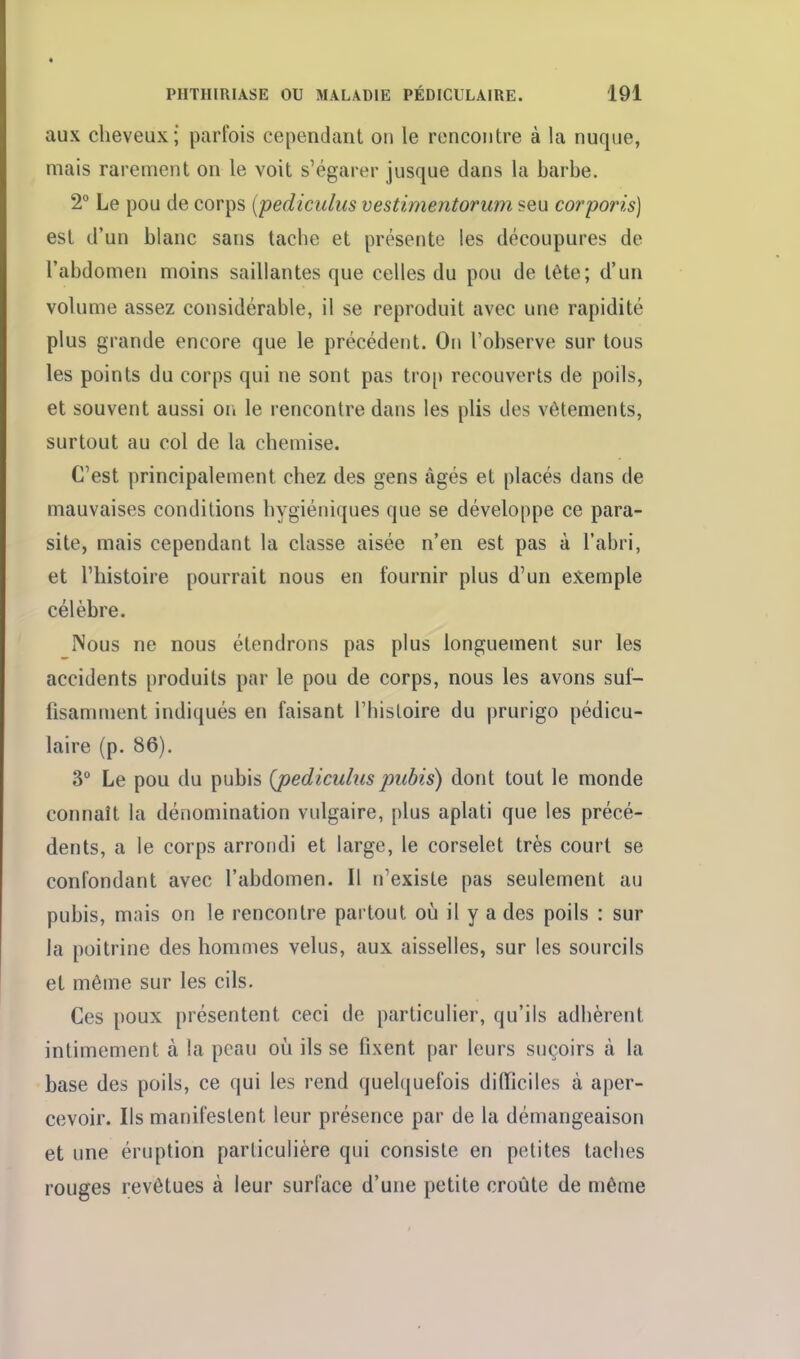 aux cheveux; parfois cependant on le rencontre à la nuque, mais rarement on le voit s'égarer jusque dans la barbe. 2° Le pou de corps (pediculiis vestimentorum seu corporis) est d'un blanc sans tache et présente les découpures de l'abdomen moins saillantes que celles du pou de tête; d'un volume assez considérable, il se reproduit avec une rapidité plus grande encore que le précédent. On l'observe sur tous les points du corps qui ne sont pas trop recouverts de poils, et souvent aussi on le rencontre dans les plis des vêtements, surtout au col de la chemise. C'est principalement chez des gens âgés et placés dans de mauvaises conditions hygiéniques que se développe ce para- site, mais cependant la classe aisée n'en est pas à l'abri, et l'histoire pourrait nous en fournir plus d'un exemple célèbre. INous ne nous étendrons pas plus longuement sur les accidents produits par le pou de corps, nous les avons suf- fisamment indiqués en faisant l'histoire du prurigo pédicu- laire (p. 86). 3° Le pou du pubis {pedicuhis pubis) dont tout le monde connaît la dénomination vulgaire, plus aplati que les précé- dents, a le corps arrondi et large, le corselet très court se confondant avec l'abdomen. Il n'existe pas seulement au pubis, mais on le rencontre partout où il y a des poils : sur la poitrine des hommes velus, aux aisselles, sur les sourcils et même sur les cils. Ces poux présentent ceci de particulier, qu'ils adhèrent intimement à la peau où ils se fixent par leurs suçoirs à la base des poils, ce qui les rend quel({uefois dilficiles à aper- cevoir. Ils manifestent leur présence par de la démangeaison et une éruption particulière qui consiste en petites taches rouges revêtues à leur surface d'une petite croûte de même