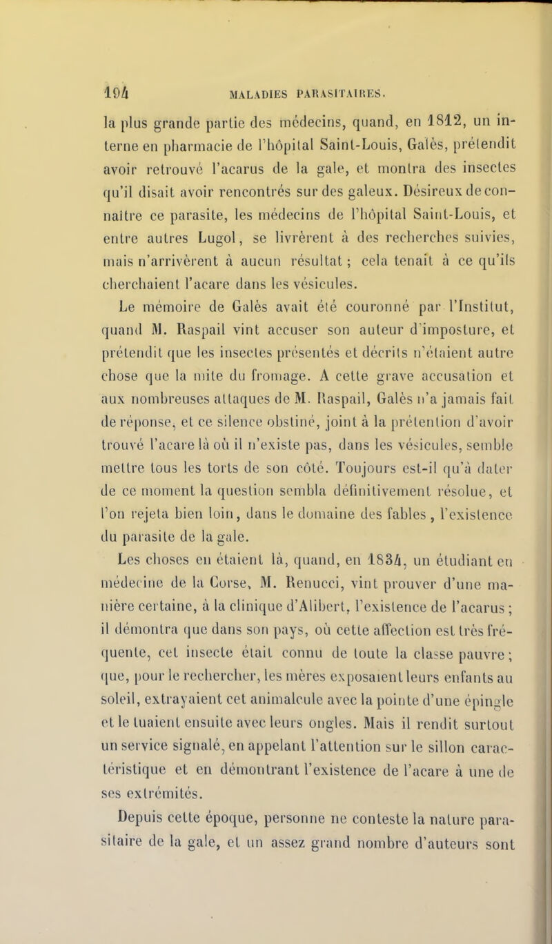 la plus grande partie des médecins, quand, en 1812, un in- terne en pharmacie de l'hôpilal Saint-Louis, Gales, prélendit avoir retrouvé l'acarus de la gale, et montra des insectes qu'il disait avoir rencontrés sur des galeux. Désireux de con- naître ce parasite, les médecins de l'hôpital Saint-Louis, et entre autres Lugol, se livrèrent à des recherches suivies, mais n'arrivèrent à aucun résultat ; cela tenait à ce qu'ils cherchaient l'acare dans les vésicules. Le mémoire de Galès avait été couronné par l'Institut, quand M. Raspail vint accuser son auteur d'imposture, et prétendit que les insectes présentés et décrits iTétaient autre chose que la mile du fromage. A cette grave accusation et aux nomhreuses attaques de M. l'aspail, Galès n'a jamais fait de réponse, et ce silence ohstiné, joint à la prétention d'avoir trouvé l'acare là où il n'existe pas, dans les vésicules, semble mettre tous les torts de son côté. Toujours est-il qu'à dater de ce moment la question sembla définitivement résolue, et l'on rejeta bien loin, dans le domaine des fables , l'existence du parasite de la gale. Les choses en étaient là, quand, en l83/i, un étudiant eu médecine de la Corse, M. Renucci, vint prouver d'une ma- nière certaine, à la clinique d'Alibert, Fexistence de l'acarus ; il démontra que dans son pays, où cette affection est très fré- quente, cet insecte était connu de toute la classe pauvre; que, pour le rechercher, les mères exposaient leurs enfants au soleil, extrayaient cet animalcule avec la pointe d'une épingle et le tuaient ensuite avec leurs ongles. Mais il rendit surtout un service signalé, en appelant l'attention sur le sillon carac- téristique et en démontrant l'existence de l'acare à une de ses extrémités. Depuis cette époque, personne ne conteste la nature para- sitaire de la gale, et un assez grand nombre d'auteurs sont