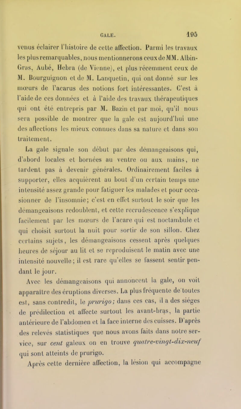 venus éclairer l'histoire de cette affection. Parmi les travaux les plus remarquables, nous mentionnerons ceuxdeMM. Albin- Grys, Âubé, Hebra (de Vienne), et plus récemment ceux de M. Bourguignon et de M. Lanquetin, qui ont donné sur les mœurs de l'acarus des notions fort intéressantes. C'est à l'aide de ces données et à l'aide des travaux thérapeutiques qui ont été entrepris par M. Bazin et par moi, qu'il nous sera possible de montrer que la gale est aujourd'hui une des aflections les mieux connues dans sa nature et dans son traitement. La gale signale son début par des démangeaisons qui, d'iibord locales et bornées au ventre ou aux mains, ne tardent pas à devenir générales. Ordinairement faciles à supporter, elles acquièrent au bout d'un certain temps une intensité assez grande pour fatiguer les malades et pour occa- sionner de l'insomnie; c'est en effet surtout le soir que les démangeaisons redoublent, et cette recrudescence s'explique facilement par les mœurs de l'acare qui est noctambule et qui choisit surtout la nuit pour sortir de son sillon. Chez certains sujets, les démangeaisons cessent après quelques iieures de séjour au lit et se reproduisent le matin avec une intensité nouvelle; il est rare qu'elles se lassent sentir pen- dant le jour. Avec les démangeaisons qui annoncent la gale, on voit apparaître des éruptions diverses. La plus fréquente de toutes est, sans contredit, le prurigo; dans ces cas, il a des sièges de prédilection et alfecte surtout les avant-bras, la partie antérieure de l'abdomen et la face interne des cuisses. D'après des relevés statistiques que nous avons faits dans notre ser- vice, sur cent galeux on en trouve quatre-vingt-dix-neuf qui sont atteints de prurigo. Après cette dernière afl'ection, la lésion qui accompagne