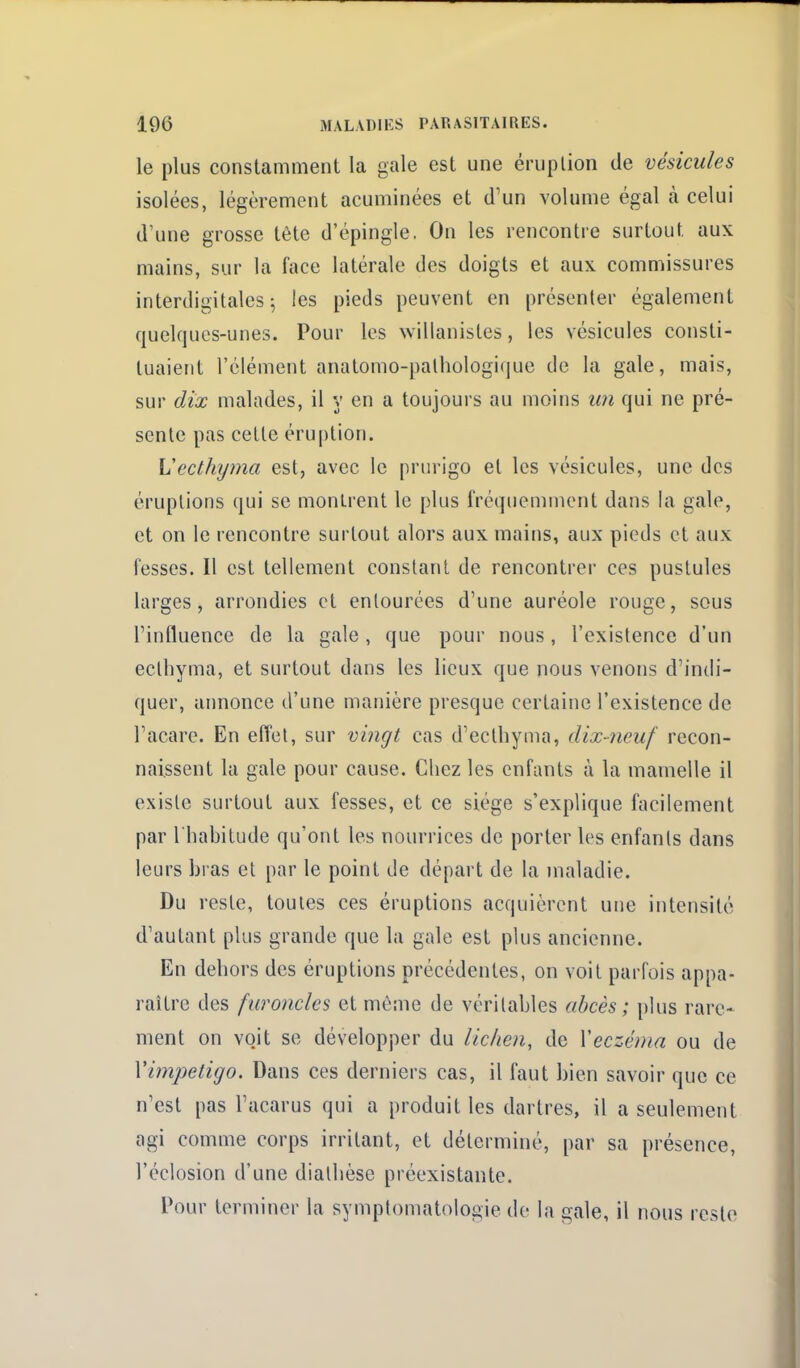 le plus constamment la gale est une éruption de vésicules isolées, légèrement acuminées et d'un volume égal cà celui d'une grosse tête d'épingle, On les rencontre surtout aux mains, sur la face latérale des doigts et aux commissures interdigitales ^ les pieds peuvent en présenter également quelques-unes. Pour les willanistes, les vésicules consti- tuaient l'élément anatomo-palhologique de la gale, mais, sur dix malades, il y en a toujours au moins im qui ne pré- sente pas cette éru[)tion. Vecthijma est, avec le prurigo et les vésicules, une des éruptions qui se montrent le plus fréquemment dans la gale, et on le rencontre surtout alors aux mains, aux pieds et aux fesses. Il est tellement constant de rencontrer ces pustules larges, arrondies et entourées d'une auréole rouge, sous l'influence de la gale , que pour nous, l'existence d'un ecthyma, et surtout dans les lieux que nous venons d'indi- quer, annonce d'une manière presque certaine l'existence de l'acare. En elîet, sur vi7igl cas d'ecthyina, dix-neuf recon- naissent la gale pour cause. Chez les enfants à la mamelle il existe surtout aux fesses, et ce siège s'explique facilement par l'habitude qu'ont les nourrices de porter les enfanls dans leurs bras et par le point de départ de la maladie. Du reste, toutes ces éruptions acquièrent une intensité d'autant plus grande que la gale est plus ancienne. En dehors des éruptions précédentes, on voit parfois appa- raître des furoncles et môme de véritables abcès ; plus rare- ment on vojt se développer du lichen, de Veczéma ou de Vimpetigo. Dans ces derniers cas, il faut bien savoir que ce n'est pas l'acarus qui a produit les dartres, il a seulement agi comme corps irritant, et déterminé, par sa présence, l'éclosion d'une dialhèse préexistante. Pour terminer la symplomatologie de la gale, il nous reste