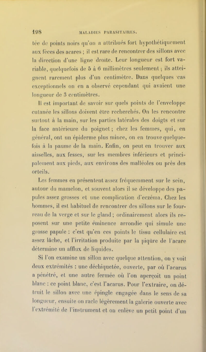 tée de points noirs qu'on a ultriijués fort liypoUiéliqiicnient aux fèces des acares ; il est rare de rencontrer des sillons avec la direction d'une ligne droite. Leur longueur est fort va- riable, (juelquel'ois de 5 à 6 millimètres seulement ^ ils attei- gnent rarement plus d'un centimètre. Dans quelques cas exceptionnels on en a observé cependant qui avaient une longueur de 3 centimètres. Il est important de savoir sur quels points de l'enveloppe cutanée les sillons doivent ôlrc recberchés. On les rencontre surtout à la main, sur les parties latérales des doigts et sur la face antérieure du poignet; cbez les femmes, qui, en général, ont un épidémie plus mince, on en trouve quelque- fois à la paume de la main. Enfin, on j)eut en trouver aux aisselles, aux fesses, sur les membres inférieurs et princi- palement aux pieds, aux environs des malléoles ou près des orteils. Les femmes en présentent assez fréquemment sur le sein, autour du mamelon, et souvent alors il se développe des pa- pules assez grosses et une complication d'eczéma. Cbez les hommes, il est habituel de rencontrer des sillons sur le four- reau de la verge et sur le gland; ordinairement alors ils re- posent sur une petite éminence arrondie qui simule une grosse papule : c'est qu'en ces points le tissu cellulaire est assez lâche, et l'irritation produite par la piqûre de Tacare détermine un afilux de liquides. Si Ton examine un sillon avec quelque attention, on y voit deux extrémités : une déchiquetée, ouverte, par où l'acarus a pénétré, et une autre fermée où l'on aperçoit un point blanc : ce point blanc, c'est l'acarus. Pour l'extraire, on dé- truit le sillon avec une épingle engagée dans le sens de sa longueur, ensuite on racle légèrement la galerie ouverte avec l'extrémité de Tinstrument et on enlève un petit point d'un