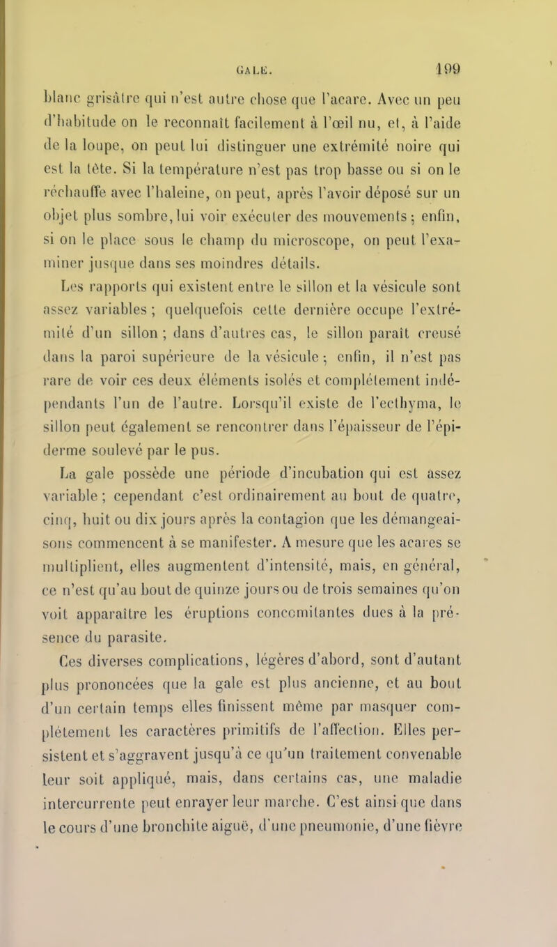 blanc grisâtre qui n'est autre cliose que Tacare. Avec un peu (riiabilude on le reconnaît facilement à l'œil nu, el, à l'aide (le la loupe, on peut lui distinguer une extrémité noire qui est la (ète. Si la température n'est pas trop basse ou si on le récbauffe avec l'baleine, on peut, après l'avoir déposé sur un objet plus sombre,lui voir exécuter des mouvements-, enfin, si on le place sous le champ du microscope, on peut l'exa- miner jusque dans ses moindres détails. Les rapports qui existent entre le sillon et la vésicule sont assez variables ; quelquefois cette dernière occupe l'extré- mité d'un sillon ; dans d'autres cas, le sillon paraît creusé dans la paroi supérieure de la vésicule ; enfin, il n'est pas rare de voir ces deux éléments isolés et complètement indé- pendants l'un de l'autre. Lorsqu'il existe de l'eclhyma, le sillon peut également se rencontrer dans ré[)aisseur de l'épi- derme soulevé par le pus. La gale possède une période d'incubation qui est assez variable ; cependant c'est ordinairement au bout de quatre, cinq, huit ou dix jours après la contagion que les démangeai- sons commencent à se manifester. A mesure que les acares se multiplient, elles augmentent d'intensité, mais, en général, ce n'est qu'au bout de quinze jours ou de trois semaines qu'on voit apparaître les éruptions concomitantes ducs à la pré- sence du parasite. Ces diverses complications, légères d'abord, sont d'autant plus prononcées que la gale est plus ancienne, et au bout d'un certain temps elles finissent même par masquer com- plètement les caractères primitifs de l'aflèction. Klles per- sistent et s'aggravent jusqu'à ce qu'un traitement convenable leur soit appliqué, mais, dans certains cas, une maladie intercurrente peut enrayer leur marche. C'est ainsi que dans le cours d'une bronchite aiguë, d'une pneumonie, d'une fièvre