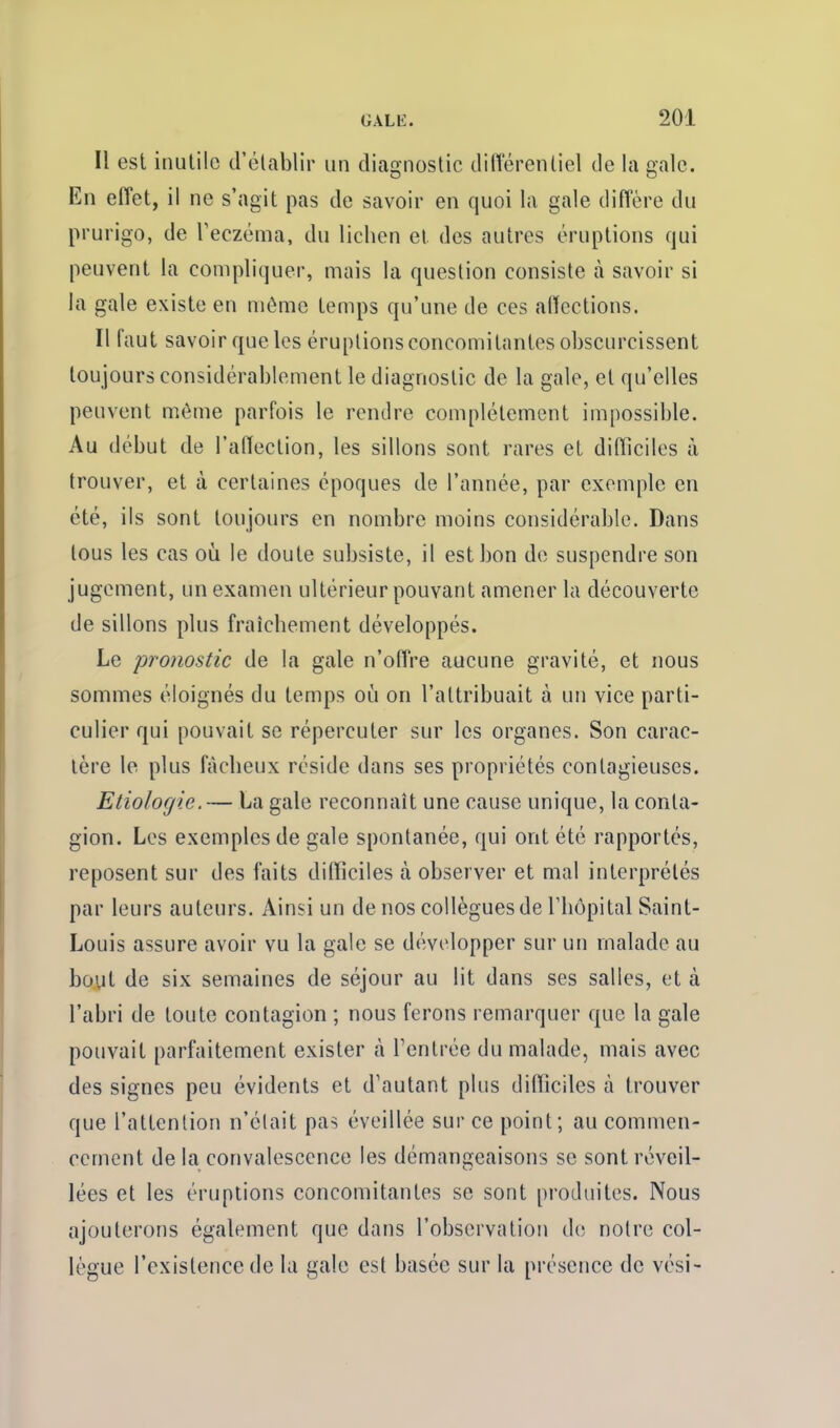 Il est inutile d'établir un diagnostic différentiel de la gale. En effet, il ne s'agit pas de savoir en quoi la gale diffère du prurigo, de l'eczéma, du lichen et des autres éruptions qui peuvent la compliquer, mais la question consiste à savoir si la gale existe en même temps qu'une de ces affections. Il faut savoir que les éruptions concomitantes obscurcissent toujours considérablement le diagnostic de la gale, et qu'elles peuvent même parfois le rendre complètement impossible. Au début de l'affection, les sillons sont rares et difficiles à trouver, et à certaines époques de l'année, par exemple en été, ils sont toujours en nombre moins considérable. Dans tous les cas oii le doute subsiste, il est bon de suspendre son jugement, un examen ultérieur pouvant amener la découverte de sillons plus fraîchement développés. Le pronostic de la gale n'offre aucune gravité, et nous sommes éloignés du temps où on l'attribuait à un vice parti- culier qui pouvait se répercuter sur les organes. Son carac- tère le plus fâcheux réside dans ses propriétés contagieuses. Etiologie.— La gale reconnaît une cause unique, la conta- gion. Les exemples de gale spontanée, qui ont été rapportés, reposent sur des faits difficiles à observer et mal interprétés par leurs auteurs. Ainsi un de nos collègues de l'hôpital Saint- Louis assure avoir vu la gale se développer sur un malade au bout de six semaines de séjour au lit dans ses salles, et à l'abri de toute contagion ; nous ferons remarquer que la gale pouvait parfaitement exister à l'entrée du malade, mais avec des signes peu évidents et d'autant plus difficiles à trouver que l'attention n'était pas éveillée sur ce point; au commen- cement de la convalescence les démangeaisons se sont réveil- lées et les éruptions concomitantes se sont produites. Nous ajouterons également que dans l'observation de notre col- lègue l'existence de la gale est basée sur la présence de vési-