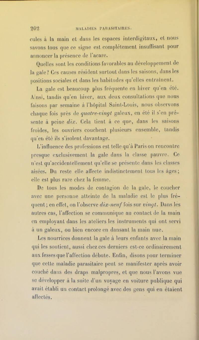 Cilles à la main et dans les espaces interdigitaux, et nous savons tous que ce signe est complètement insuffisant pour annoncer la présence de l'acarc. Quelles sont les conditions favorables au développement do la gale? Ces causes résident surtout dans les saisons, d;insles [)Ositions sociales et dans les habitudes qu'elles entraînent. La gale est beaucoup plus fréquente en hiver qu'en été. Ainsi, tandis qu'en hiver, aux deux consultations que nous faisons i)ar semaine à l'hôpital Saint-Louis, nous observons chaque fois près de quatre-vingt galeux, en été il s'en pré- sente à peine dix. Cela lient à ce que, dans les saisons froides, les ouvriers couchent plusieurs ensemble, tandis qu'en été ils s'isolent davantage. L'influence des professions est telle qu'à Paris on rencontre presque exclusivement la gale dans la classe pauvre. Ce n'est qu'accidentellement qu'elle se présente dans les classes aisées. Du reste elle affecte indistinctement tous les âges; elle est plus rare chez la femme. De tous les modes de contagion de la gale, le coucher avec une personne atteinte de la maladie est le plus fré- quent ; en eflet, on l'observe dix-neuf fois sur vinc/t. Dans les autres cas, l'affection se communique au contact de la main en employant dans les ateliers les instruments qui ont servi à un galeux, ou bien encore en dansant la main nue. Les nourrices donnent la gale à leurs enfants avec la main qui les soutient, aussi chez ces derniers est-ce ordinairement aux fesses que l'affection débute. Enfin, disons pour terminer que cette maladie parasitaire peut se manifester après avoir couché dans des draps malpropres, et que nous Tavons vue se développer à la suite d'un voyage en voiture publique qui avait établi un contact prolongé avec des gens qui en étaient affectés.