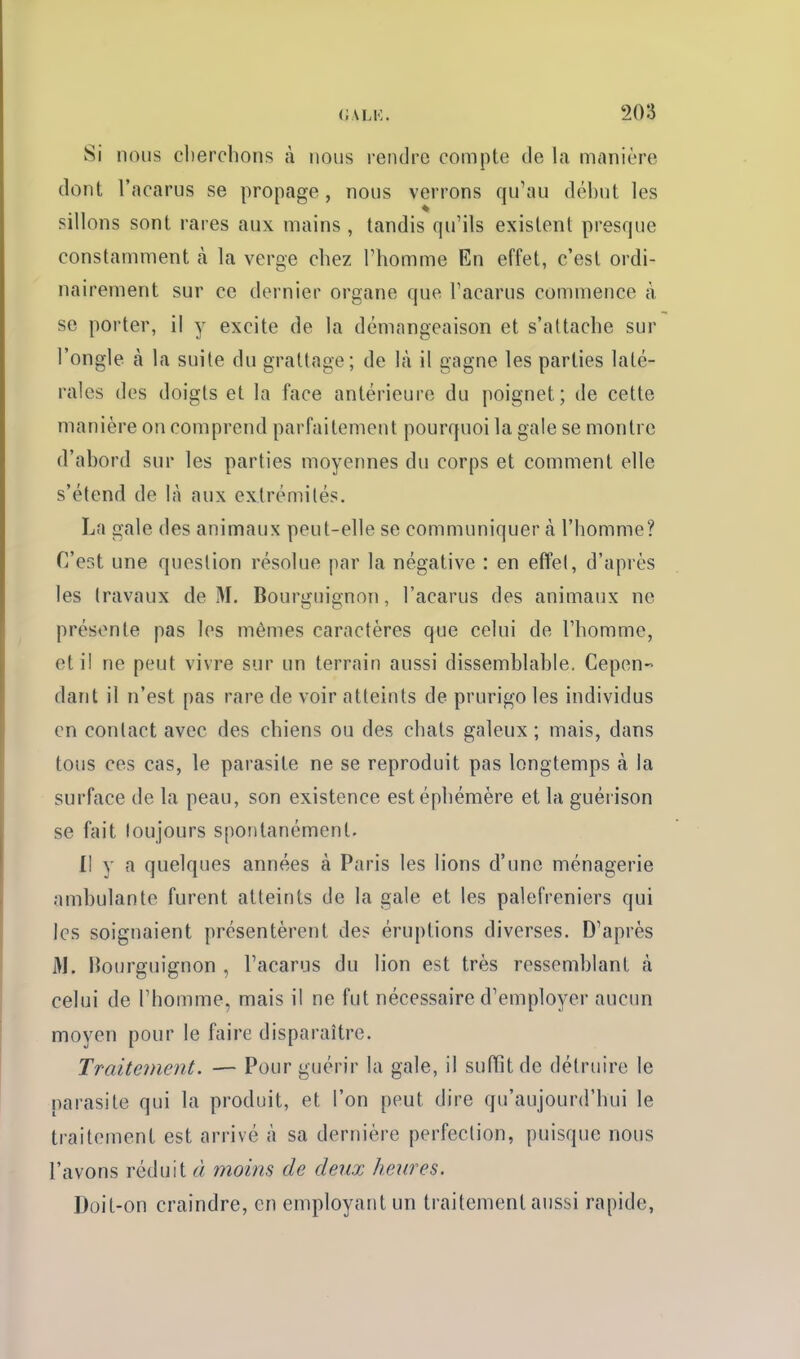 Si nous clierclions à nous rendre compte de la manière dont l'acarus se propage, nous verrons qu'au dél)ut les sillons sont rares aux mains , tandis qu'ils existent presque constamment cà la verge chez l'homme En effet, c'est ordi- nairement sur ce dernier organe que l'acarus commence à se porter, il y excite de la démangeaison et s'attache sur l'ongle à la suite du grattage; de là il gagne les parties laté- rales des doigts et la face antérieure du poignet; de cette manière on comprend parfaitement pourquoi la gale se montre d'abord sur les parties moyennes du corps et comment elle s'étend de \h aux extrémités. La gale des animaux peut-elle se communiquer à l'homme? C'est une question résolue par la négative : en effet, d'après les travaux de M, Bourguignon, l'acarus des animaux ne présente pas les mêmes caractères que celui de l'homme, et il ne peut vivre sur un terrain aussi dissemblable. Cepen- dant il n'est pas rare de voir atteints de prurigo les individus en contact avec des chiens ou des chats galeux ; mais, dans tous ces cas, le parasite ne se reproduit pas longtemps à la surface de la peau, son existence est éphémère et la guérison se fait toujours spontanément. Il y a quelques années à Paris les lions d'une ménagerie ambulante furent atteints de la gale et les palefreniers qui les soignaient présentèrent des éruptions diverses. D'après M. Bourguignon , l'acarus du lion est très ressemblant à celui de l'homme, mais il ne fut nécessaire d'employer aucun moyen pour le faire disparaître. Traitement. — Pour guérir la gale, il sufïit de détruire le parasite qui la produit, et l'on peut dire qu'aujourd'hui le traitement est arrivé à sa dernière perfection, puisque nous l'avons réduit à moins de deux heures. Doit-on craindre, en employant un traitement aussi rapide,