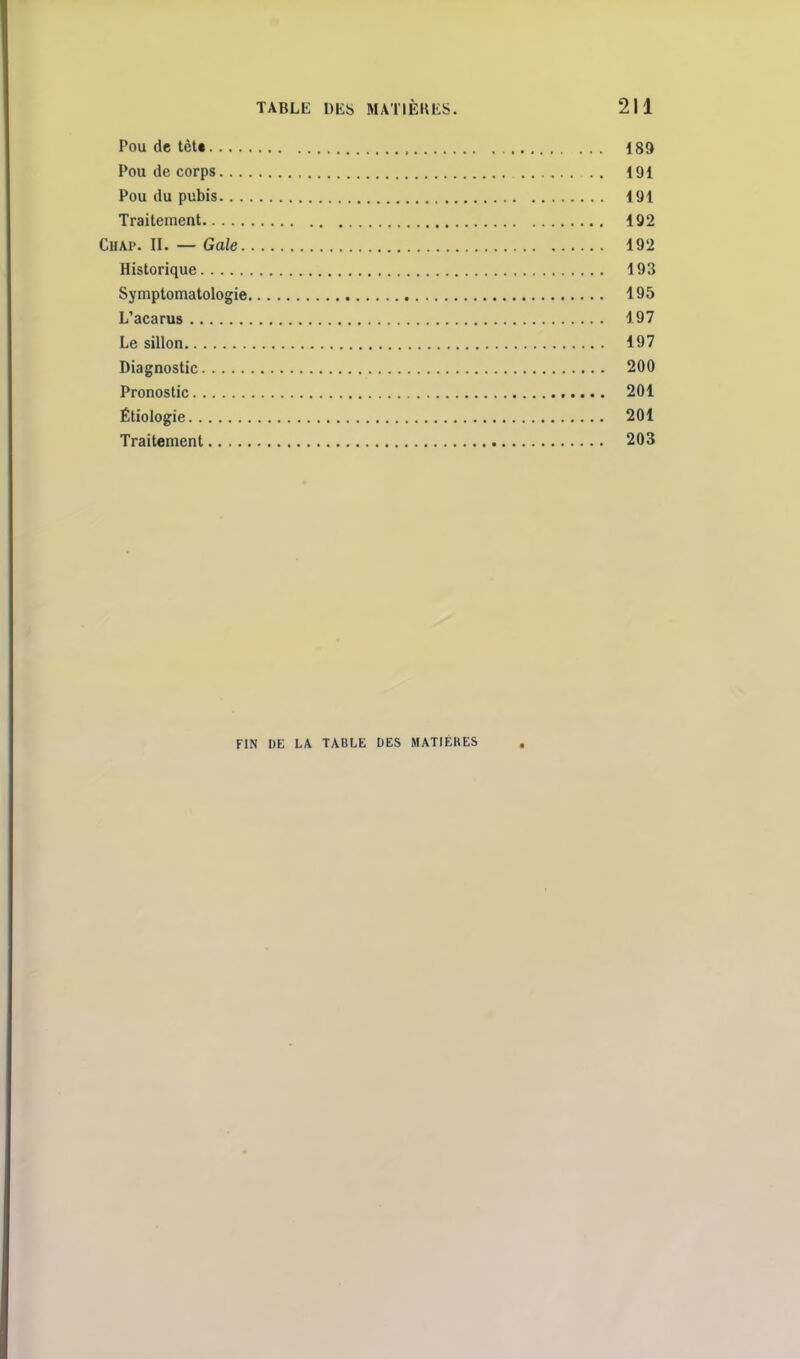 Pou de tèU 189 Pou de corps . . 191 Pou du pubis 191 Traitement 192 Chap. II. — Gale 192 Historique 193 Symptomatologie 195 L'acarus 197 Le sillon 197 Diagnostic 200 Pronostic 201 Étiologie 201 Traitement 203 FIN DE LA TABLE DES MATIÈRES