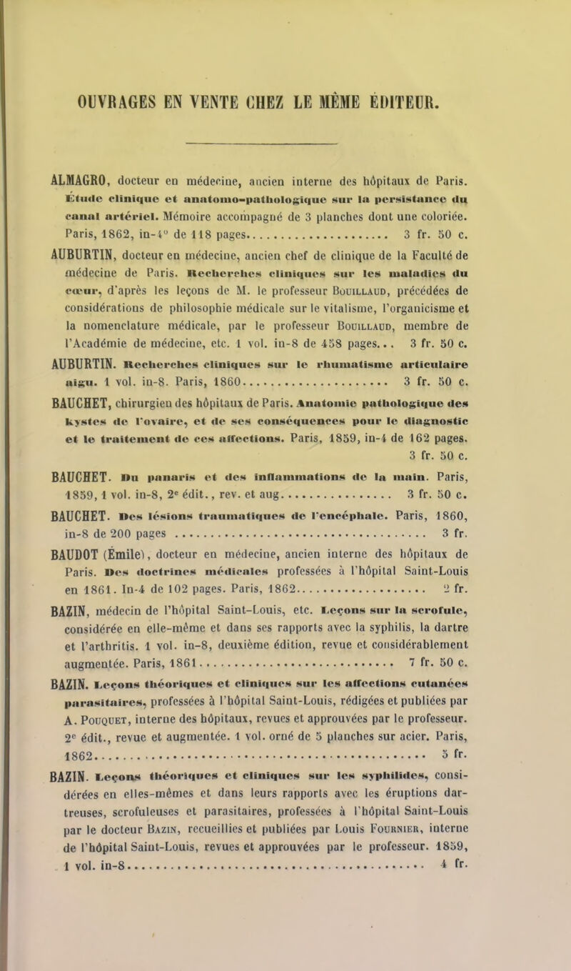 GIVRAGES EN VENTE CHEZ LE MÊME ÉDITEUR. ALMAGRO, docteur en médecioe, ancien interne des hôpitaux de Paris. Edulc clinique et anatoiiio-patliologiciue aur lu itcrnintuneG tlu canal artériel. Mémoire accompagné de 3 planches dont une coloriée. Paris, 1862, in-i de 118 pages 3 fr. 50 c. AUBURTIN, docteur en médecine, ancien chef de clinique de la Faculté de médecine de Paris, nechcrehes cliniqueM sur les lualadics du cœur, d'après les leçons de M. le professeur Bouillaud, précédées de considérations de philosophie médicale sur le vitalisme, l'organicisme et la nomenclature médicale, par le professeur Bouillaud, membre de l'Académie de médecine, etc. 1 vol. in-8 de 458 pages... 3 fr. 50 c. AUBURTIN. necherches cliniques^ sur le rhumatisme articulaire aij^u. 1 vol. in-8. Paris, 1860 3 fr. 50 c. BAUCHET, chirurgien des hôpitaux de Paris. .%natomic pathologique des kystes do I*ovaire, et de ses conséquences pour le diagnostic et le traitement de ces aifections. Paris, 1859, in-4 de 162 pages. 3 fr. 50 c, BAUCHET. nu panaris et des inllamniations de la main. Paris, 1859,1 vol. in-8, 2« édit., rev. et aug 3 fr. 50 c. BAUCHET. nés lésions traumatiques «le l'encéphale. Paris, 1860, in-8 de 200 pages 3 fr. BAUDOT (Émilel, docteur en médecine, ancien interne des hôpitaux de Paris. »cs doctrines médicales professées à l'hôpital Saint-Louis en 1861. In-4 de 102 pages. Paris, 1862 '2 fr. BAZIN, médecin de l'hôpital Saint-Louis, etc. reçons sur la scrofule, considérée en elle-même et dans ses rapports avec la syphilis, la dartre et l'arthritis. 1 vol. in-8, deuxième édition, revue et considérablement augmentée. Paris, 1861 7 fr. 50 c. BAZIN. Leçons théoriques et cliniques sur les affections cutanées parasitaires, professées à l'hôpital Saint-Louis, rédigées et publiées par A. PouQUET, interne des hôpitaux, revues et approuvées par le professeur. 2*^ édit., revue et augmentée. 1 vol. orné de 5 planches sur acier. Paris, 1862 3 fr. BAZIN. l.eçon.s tliéori«|ues et cliniques sur les syphilides, consi- dérées en elles-mêmes et dans leurs rapports avec les éruptions dar- treuses, scrofuleuses et parasitaires, professées à l'hôpital Saint-Louis par le docteur Bazin, recueillies et publiées par Louis Fournieu, interne de l'hôpital Saint-Louis, revues et approuvées par le professeur. 1859,