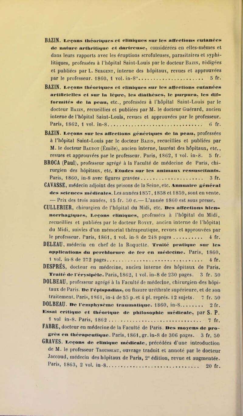 de nature ar(bri(i<iue ci fiartreu(«e, considérées en elles-mêmes et dans leurs rapports avec les éruptions scrofuleuses, parasitaires et syphi- litiques, professées à l'hdpital Saint-Louis par le docteur Bazin, rédigées et publiées par L. Sergent, interne des hôpitaux, revues et approuvées par le professeur. 1860, 1 vol. in-8 3 fr. BAZIN. Leçons théoriques et cliniques sur les affections cutanées artificielles et sur lu lèpre, les diatbèscs, le purpura, les dif- forniités de la peau, etc., professées à l'hôpital Saint-Louis par le docteur Bazin, recueillies et publiées par M. le docteur Guérard, ancien interne de l'hôpital Saint-Louis, revues et approuvées par le professeur. Paris, 1862, 1 vol. in-8 6 fr. BAZIN. Leçons sur les affections génériques de la peau, professées à l'hôpital Saint-Louis par le docteur Bazin, recueillies et publiées par M. le docteur Baudot (Émile), ancien interne, lauréat des hôpitaux, etc., revues et approuvées par le professeur. Paris, 1862, 1 vol. in-8. 5 fr. BROCA (Paul), professeur agrégé à la Faculté de médecine de Paris, chi- rurgien des hôpitaux, etc. Études sur les animaux ressuscitants. Paris, 1860, in-8 avec figures gravées 3 fr. GAVASSE, médecin adjoint des prisons de la Seine, etc. .%nnuairc général des sciences médicales. Les années 1857,1838 et 1859, sont en vente. — Prix dos trois années, 15 fr. oO c.— L'année 1860 est sous presse. CULLERIER, chirurgien de l'hôpital du Midi, etc. nés affections bien- norriuigiques, Leçons cliniques, professées à l'hôpital du Midi, recueillies et publiées par le docteur Royet, ancien interne de l'hôpital du Midi, suivies d'un mémorial thérapeutique, revues et approuvées par le professeur. Paris, 1861, 1 vol. in-8 de 248 pages 4 fr. DELEAU, médecin en chef de la Roquette. Traité pratique sur le» applications du percblorurc de fer en médecine. Paris, 1860, 1 vol. in-8 de 272 pages , 4 fr. DESPRES, docteur en médecine, ancien interne des hôpitaux de Paris. Traité de l'érysipèle. Paris, 1862, l vol. in-8 de 230 pages. 3 fr. 30 DOLBEAU, professeur agrégé à la Faculté de médecine, chirurgien des hôpi- taux de Paris. l»e répispadias, ou fissure uréthrale supérieure, et de son traitement. Paris, 1861, in-4 de 33 p. et 4 pl. représ. 12 sujets. 7 fr. 50 DOLBEAU. ne l'emphysème traumatique. 1860, in-8 2 fr. Essai critique et théorique de philosophie médicale, par S. P. 1 vol in-8. Paris, 1862 7 fr. FABRE, docteur en médecine de la Faculté de Paris, nés moyens de pro- grès en thérapeutique. Paris, 1861, gr. in-8 de 306 pages. 3 fr. 50 GRAVES. Leçons de clinique médicale, précédées d'une introduction de M. le professeur Trousseau, ouvrage traduit et annoté par le docteur Jaccoud, médecin des hôpitaux de Paris, 2« édition, revue et augmentée. Paris, 1863, 2 vol. in-8 20 fr.