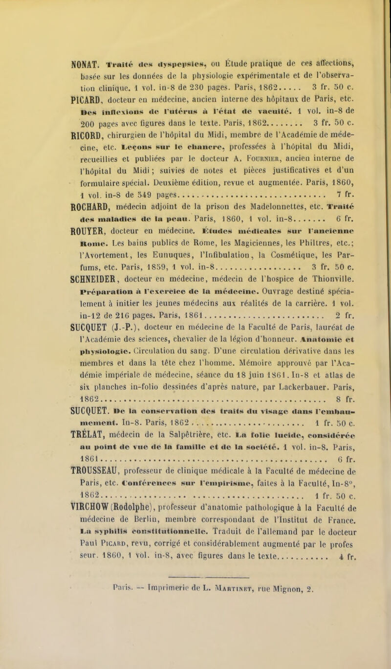 NONAT. Ti-uHé do» iiyspcusicM, ou Élude pratique de ces affections, biisée sur les données de la physiologie expérimentale et de l'observa- liuD clinique. I vol. in-8 de 230 pages. Paris, 1862 3 fr. 50 c. PICARD, docteur en médecine, ancien interne des hôpitaux de Paris, etc. ne» inn«>xion«!i de l'utérus À Tétat de vacuité. 1 vol. in-8 de 200 pages avec figures dans le texte. Paris, 1862 3 fr. 50 c RICORD, chirurgien de l'hôpital du Midi, membre de l'Académie de méde- cine, etc. Leçon» sur le cbancre, professées à l'hôpital du Midi, recueillies et publiées par le docteur A, Koornier, ancien inierne de l'hôpital du Midi ; suivies de notes et pièces justificatives et d'un formulaire spécial. Deuxième édition, revue et augmentée. Paris, 1860, 1 vol. in-8 de 549 pages - 7 fr. ROCHARD, médecin adjoint de la prison des Madelonnettes, etc. Traité des maladies de la peau. Paris, 1860, 1 vol. in-8 6 fr. ROUYER, docteur en médecine. Études iué«licales sur l'ancienne Rome. Les bains publics de Rome, les Magiciennes, les Philtres, etc.; l'Avortement, les Eunuques, l'Infibulation, la Cosmétique, les Par- fums, etc. Paris, 1859, 1 vol. in-8 3 fr. 50 c. SCHNEIDER, docteur en médecine, médecin de l'hospice de Thionviile. Préparation à l'exercice de la médecine. Ouvrage destiné spécia- lement à initier les jeunes médecins aux réalités de la carrière. 1 vol. in-12 de 216 pages. Paris, 1861 2 fr. SUCQUET (J.-P.), docteur en médecine de la Faculté de Paris, lauréat de l'Académie des sciences, chevalier de la légion d'honneur, .tnatomie et physiologie. C.irculalion du sang. D'une circulation dérivative dans les membres et dans la tête chez l'homme. Mémoire approuvé par l'Aca- démie impériale de médecine, séance du 18 juin 1861. In-8 et atlas de six planches in-folio dessinées d'après nature, par Lackerbauer. Paris, 1862 8 fr. SUCQUET. Me la conservation des traits du visage dans l'emliau» mcment. In-8. Paris, 1862 1 fr. 50 c. TRELAT, médecin de la Salpôtrière, etc. l.a folie lucide, considérée au point «le vue «le la famille et de la société. 1 vol. in-8. Paris, 1861 G fr. TROUSSEAU, professeur de clinique médicale à la Faculté de médecine de Paris, etc. t'onférences sur l'empirisme, faites à la Faculté, In-8°, 1862 1 fr. 50 c. VIRCHOW(Rodolphe), professeur d'anatomie pathologique à la Faculté de médecine de Berlin, membre correspondant de l'Institut de France. liU syphilis constitutionnelle. Traduit de l'allemand par le docteur Paul Picard, revu, corrigé et considérablement augmenté par le profes seur. 1860, 1 vol. in-8, avec figures dans le texte 4 fr.