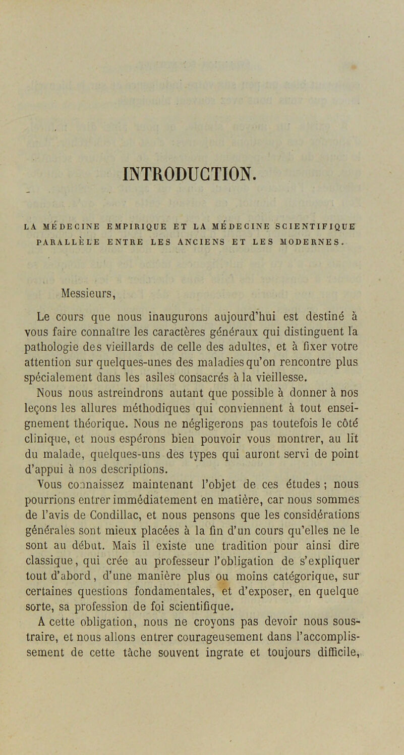 INTRODUCTION. L.\ MÉDECINE EMPIRIQUE ET LA MEDECINE SCIENTIFIQUE PARALLÈLE ENTRE LES ANCIENS ET LES MODERNES. Messieurs, Le cours que nous inaugurons aujourd’hui est destiné à vous faire connaître les caractères généraux qui distinguent la pathologie des vieillards de celle des adultes, et à fixer votre attention sur quelques-unes des maladies qu’on rencontre plus spécialement dans les asiles consacrés à la vieillesse. Nous nous astreindrons autant que possible à donner à nos leçons les allures méthodiques qui conviennent à tout ensei- gnement théorique. Nous ne négligerons pas toutefois le côté clinique, et nous espérons bien pouvoir vous montrer, au lit du malade, quelques-uns des types qui auront servi de point d’appui à nos descriptions. Vous connaissez maintenant l’objet de ces études ; nous pourrions entrer immédiatement en matière, car nous sommes de l’avis de Condillac, et nous pensons que les considérations générales sont mieux placées à la fin d’un cours qu’elles ne le sont au début. Mais il existe une tradition pour ainsi dire classique, qui crée au professeur l’obligation de s’expliquer tout d’abord, d’une manière plus ou moins catégorique, sur certaines questions fondamentales, et d’exposer, en quelque sorte, sa profession de foi scientifique. A cette obligation, nous ne croyons pas devoir nous sous- traire, et nous allons entrer courageusement dans l’accomplis- sement de cette tâche souvent ingrate et toujours difficile.