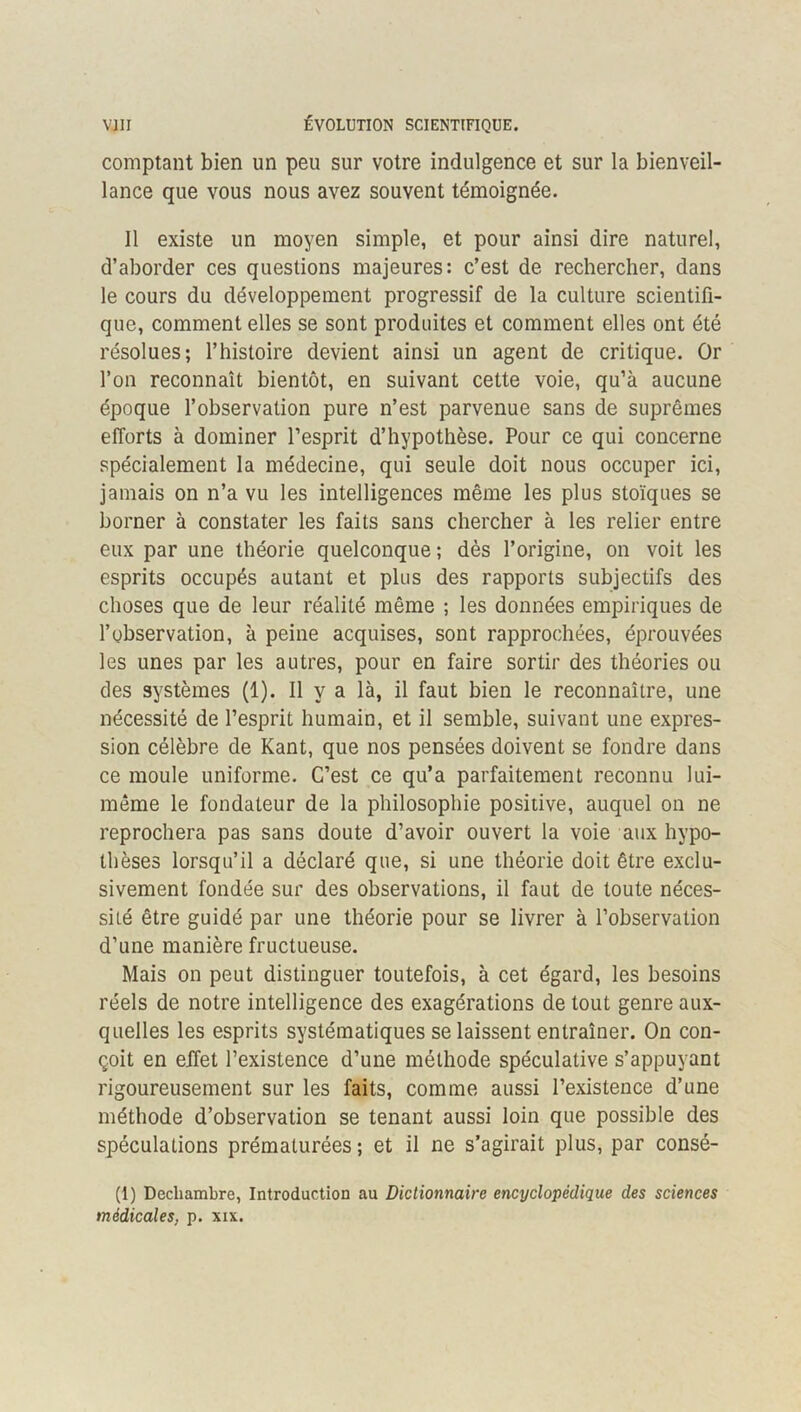 comptant bien un peu sur votre indulgence et sur la bienveil- lance que vous nous avez souvent témoignée. Il existe un moyen simple, et pour ainsi dire naturel, d’aborder ces questions majeures: c’est de rechercher, dans le cours du développement progressif de la culture scientifi- que, comment elles se sont produites et comment elles ont été résolues; l’histoire devient ainsi un agent de critique. Or l’on reconnaît bientôt, en suivant cette voie, qu’à aucune époque l’observation pure n’est parvenue sans de suprêmes efforts à dominer l’esprit d’hypothèse. Pour ce qui concerne spécialement la médecine, qui seule doit nous occuper ici, jamais on n’a vu les intelligences même les plus stoïques se borner à constater les faits sans chercher à les relier entre eux par une théorie quelconque; dès l’origine, on voit les esprits occupés autant et plus des rapports subjectifs des choses que de leur réalité même ; les données empiriques de l’observation, à peine acquises, sont rapprochées, éprouvées les unes par les autres, pour en faire sortir des théories ou des systèmes (1). Il y a là, il faut bien le reconnaître, une nécessité de l’esprit humain, et il semble, suivant une expres- sion célèbre de Kant, que nos pensées doivent se fondre dans ce moule uniforme. C’est ce qu’a parfaitement reconnu lui- même le fondateur de la philosophie positive, auquel on ne reprochera pas sans doute d’avoir ouvert la voie aux hypo- thèses lorsqu’il a déclaré que, si une théorie doit être exclu- sivement fondée sur des observations, il faut de toute néces- sité être guidé par une théorie pour se livrer à l’observation d’une manière fructueuse. Mais on peut distinguer toutefois, à cet égard, les besoins réels de notre intelligence des exagérations de tout genre aux- quelles les esprits systématiques se laissent entraîner. On con- çoit en eJfet l’existence d’une méthode spéculative s’appuyant rigoureusement sur les faits, comme aussi l’existence d’une méthode d’observation se tenant aussi loin que possible des spéculations prématurées ; et il ne s’agirait plus, par consé- (1) Dechambre, Introduction au Dictionnaire encyclopédique des sciences médicales, p. xix.