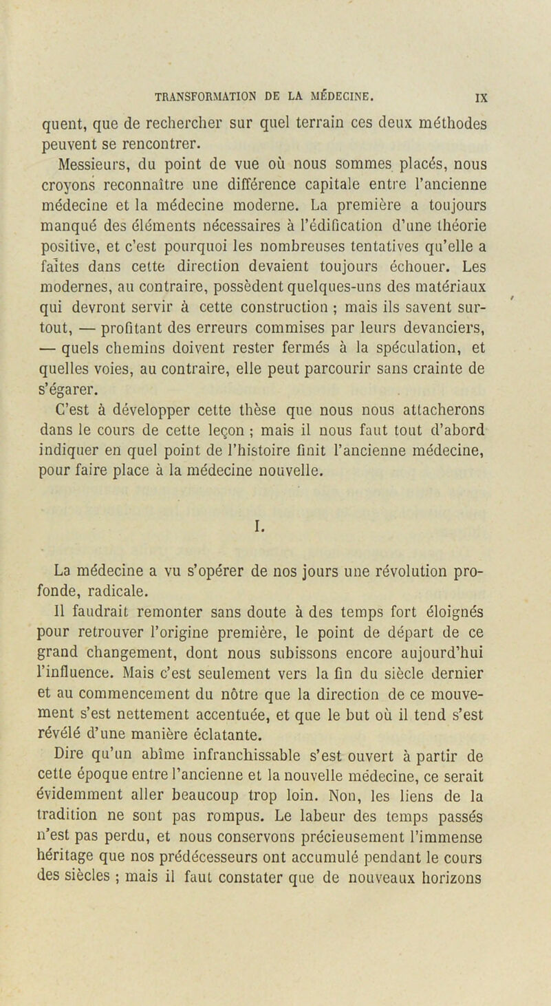 TRANSFORMATION DE LA MÉDECINE. quent, que de rechercher sur quel terrain ces deux méthodes peuvent se rencontrer. Messieurs, du point de vue où nous sommes placés, nous croyons reconnaître une différence capitale entre l’ancienne médecine et la médecine moderne. La première a toujours manqué des éléments nécessaires à l’édification d’une théorie positive, et c’est pourquoi les nombreuses tentatives qu’elle a faites dans celte direction devaient toujours échouer. Les modernes, au contraire, possèdent quelques-uns des matériaux qui devront servir à cette construction ; mais ils savent sur- tout, — profitant des erreurs commises par leurs devanciers, — quels chemins doivent rester fermés à la spéculation, et quelles voies, au contraire, elle peut parcourir sans crainte de s’égarer. C’est à développer cette thèse que nous nous attacherons dans le cours de cette leçon ; mais il nous faut tout d’abord indiquer en quel point de l’histoire finit l’ancienne médecine, pour faire place à la médecine nouvelle. I. La médecine a vu s’opérer de nos jours une révolution pro- fonde, radicale. 11 faudrait remonter sans doute à des temps fort éloignés pour retrouver l’origine première, le point de départ de ce grand changement, dont nous subissons encore aujourd’hui l’influence. Mais c’est seulement vers la fin du siècle dernier et au commencement du nôtre que la direction de ce mouve- ment s’est nettement accentuée, et que le but où il tend s’est révélé d’une manière éclatante. Dire qu’un abîme infranchissable s’est ouvert à partir de cette époque entre l’ancienne et la nouvelle médecine, ce serait évidemment aller beaucoup trop loin. Non, les liens de la tradition ne sont pas rompus. Le labeur des temps passés n’est pas perdu, et nous conservons précieusement l’immense héritage que nos prédécesseurs ont accumulé pendant le cours des siècles ; mais il faut constater que de nouveaux horizons