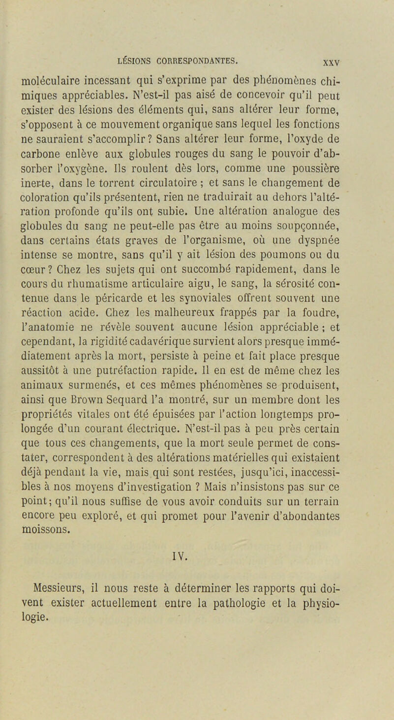 LÉSIONS CORRESPONDANTES. moléculaire incessant qui s’exprime par des phénomènes chi- miques appréciables. N’est-il pas aisé de concevoir qu’il peut exister des lésions des éléments qui, sans altérer leur forme, s’opposent à ce mouvement organique sans lequel les fonctions ne sauraient s’accomplir? Sans altérer leur forme, l’oxyde de carbone enlève aux globules rouges du sang le pouvoir d’ab- sorber l’oxygène. Ils roulent dès lors, comme une poussière inerte, dans le torrent circulatoire ; et sans le changement de coloration qu’ils présentent, rien ne traduirait au dehors l’alté- ration profonde qu’ils ont subie. Une altération analogue des globules du sang ne peut-elle pas être au moins soupçonnée, dans certains états graves de l’organisme, où une dyspnée intense se montre, sans qu’il y ait lésion des poumons ou du cœur ? Chez les sujets qui ont succombé rapidement, dans le cours du rhumatisme articulaire aigu, le sang, la sérosité con- tenue dans le péricarde et les synoviales offrent souvent une réaction acide. Chez les malheureux frappés par la foudre, l’anatomie ne révèle souvent aucune lésion appréciable ; et cependant, la rigidité cadavérique survient alors presque immé- diatement après la mort, persiste à peine et fait place presque aussitôt à une putréfaction rapide. Il en est de même chez les animaux surmenés, et ces mêmes phénomènes se produisent, ainsi que Brown Sequard l’a montré, sur un membre dont les propriétés vitales ont été épuisées par l’action longtemps pro- longée d’un courant électrique. N’est-il pas à peu près certain que tous ces changements, que la mort seule permet de cons- tater, correspondent à des altérations matérielles qui existaient déjà pendant la vie, mais qui sont restées, jusqu’ici, inaccessi- bles à nos moyens d’investigation ? Mais n’insistons pas sur ce point; qu’il nous suffise de vous avoir conduits sur un terrain encore peu exploré, et qui promet pour l’avenir d’abondantes moissons. IV. Messieurs, il nous reste à déterminer les rapports qui doi- vent exister actuellement entre la pathologie et la physio- logie.