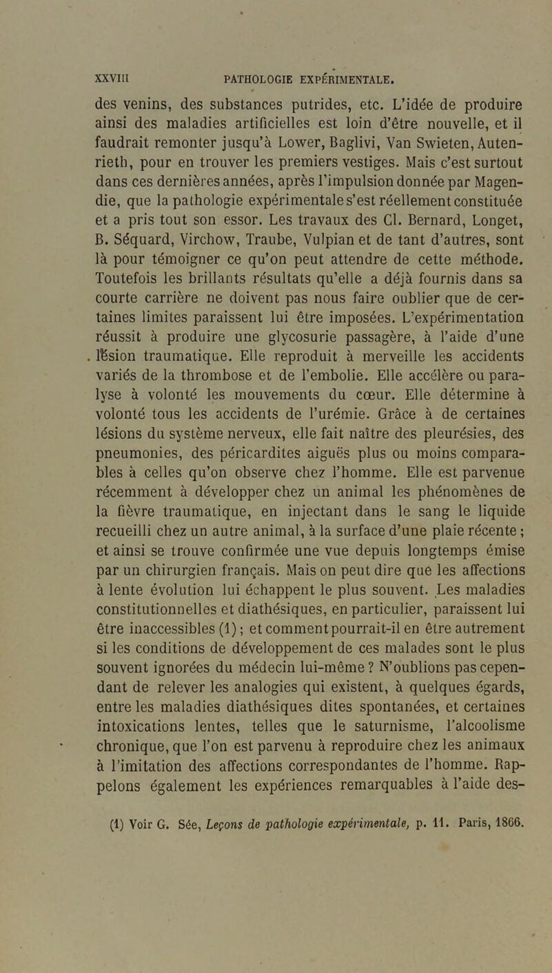 des venins, des substances putrides, etc. L’idée de produire ainsi des maladies artificielles est loin d’être nouvelle, et il faudrait remonter jusqu’à Lower, Baglivi, Van Swieten, Auten- rieth, pour en trouver les premiers vestiges. Mais c’est surtout dans ces dernières années, après l’impulsion donnée par Magen- die, que la pathologie expérimentale s’est réellement constituée et a pris tout son essor. Les travaux des Cl. Bernard, Longet, B. Séquard, Virchow, Traube, Vulpian et de tant d’autres, sont là pour témoigner ce qu’on peut attendre de cette méthode. Toutefois les brillants résultats qu’elle a déjà fournis dans sa courte carrière ne doivent pas nous faire oublier que de cer- taines limites paraissent lui être imposées. L’expérimentation réussit à produire une glycosurie passagère, à l’aide d’une . lésion traumatique. Elle reproduit à merveille les accidents variés de la thrombose et de l’embolie. Elle accélère ou para- lyse à volonté les mouvements du cœur. Elle détermine à volonté tous les accidents de l’urémie. Grâce à de certaines lésions du système nerveux, elle fait naître des pleurésies, des pneumonies, des péricardites aiguës plus ou moins compara- bles à celles qu’on observe chez l’homme. Elle est parvenue récemment à développer chez un animal les phénomènes de la fièvre traumatique, en injectant dans le sang le liquide recueilli chez un autre animal, à la surface d’une plaie récente ; et ainsi se trouve confirmée une vue depuis longtemps émise par un chirurgien français. Maison peut dire que les affections à lente évolution lui échappent le plus souvent. Les maladies constitutionnelles et diathésiques, en particulier, paraissent lui être inaccessibles (1) ; et comment pourrait-il en être autrement si les conditions de développement de ces malades sont le plus souvent ignorées du médecin lui-même? N’oublions pas cepen- dant de relever les analogies qui existent, à quelques égards, entre les maladies diathésiques dites spontanées, et certaines intoxications lentes, telles que le saturnisme, l’alcoolisme chronique, que l’on est parvenu à reproduire chez les animaux à l’imitation des affections correspondantes de l’homme. Rap- pelons également les expériences remarquables à l’aide des- (1) Voir G. Sée, Leçons de pathologie expérimentale, p. 11. Paris, 1866.