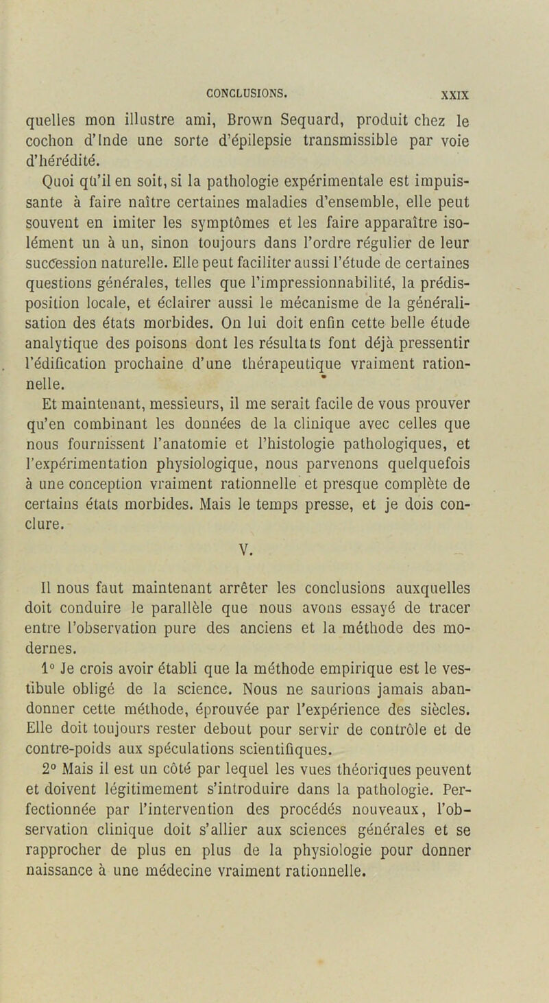 CONCLUSIONS. quelles mon illustre ami, Brown Sequard, produit chez le cochon d’Inde une sorte d’épilepsie transmissible par voie d’hérédité. Quoi qü’il en soit, si la pathologie expérimentale est impuis- sante à faire naître certaines maladies d’ensemble, elle peut souvent en imiter les symptômes et les faire apparaître iso- lément un à un, sinon toujours dans l’ordre régulier de leur succession naturelle. Elle peut faciliter aussi l’étude de certaines questions générales, telles que l’impressionnabilité, la prédis- position locale, et éclairer aussi le mécanisme de la générali- sation des états morbides. On lui doit enfin cette belle étude analytique des poisons dont les résultats font déjà pressentir l’édification prochaine d’une thérapeutique vraiment ration- nelle. Et maintenant, messieurs, il me serait facile de vous prouver qu’en combinant les données de la clinique avec celles que nous fournissent l’anatomie et l’histologie pathologiques, et l’expérimentation physiologique, nous parvenons quelquefois à une conception vraiment rationnelle et presque complète de certains états morbides. Mais le temps presse, et je dois con- clure. V. Il nous faut maintenant arrêter les conclusions auxquelles doit conduire le parallèle que nous avons essayé de tracer entre l’observation pure des anciens et la méthode des mo- dernes. 1° Je crois avoir établi que la méthode empirique est le ves- tibule obligé de la science. Nous ne saurions jamais aban- donner cette méthode, éprouvée par l’expérience des siècles. Elle doit toujours rester debout pour servir de contrôle et de contre-poids aux spéculations scientifiques. 2® Mais il est un côté par lequel les vues théoriques peuvent et doivent légitimement s’introduire dans la pathologie. Per- fectionnée par l’intervention des procédés nouveaux, l’ob- servation clinique doit s’allier aux sciences générales et se rapprocher de plus en plus de la physiologie pour donner naissance à une médecine vraiment rationnelle.