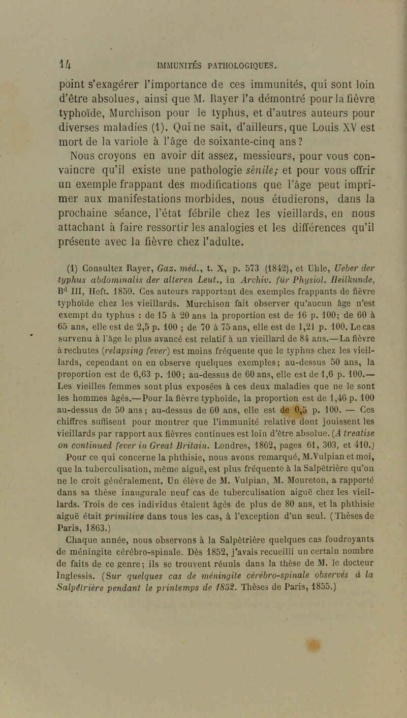 H IMMUNITÉS PATHOLOGIQUES. point s’exagérer l’importance de ces immunités, qui sont loin d’être absolues, ainsi que M, Rayer l’a démontré pour la fièvre typhoïde, Murchison pour le typhus, et d’autres auteurs pour diverses maladies (1). Qui ne sait, d’ailleurs, que Louis XV est mort de la variole à l’âge de soixante-cinq ans? Nous croyons en avoir dit assez, messieurs, pour vous con- vaincre qu’il existe une pathologie sénile; et pour vous offrir un exemple frappant des modifications que l’âge peut impri- mer aux manifestations morbides, nous étudierons, dans la prochaine séance, l’état fébrile chez les vieillards, en nous attachant à faire ressortir les analogies et les différences qu’il présente avec la fièvre chez l’adulte. (1) Consultez Rayer, Gaz. méd., t. X, p. 573 (1842), et Uhle, Ueber der typhus abdominalis der alleren Leut., in Arcliiv. fur Physiol. lleilkunde, B** III, Iloft. 1859. Ces auteurs rapportant des exemples frappants de fièvre typhoïde chez les vieillards. Murchison fait observer qu’aucun âge n’est exempt du typhus : de 15 à 20 ans la proportion est de IG p. 100; de 60 à 65 ans, elle est de 2,5 p. 100 ; de 70 à 75 ans, elle est de 1,21 p. 100. Le cas survenu à l’âge le plus avancé est relatif à un vieillard de 84 ans.— La fièvre à rechutes {relapsing fever) est moins fréquente que le typhus chez les vieil- lards, cependant on en observe quelques exemples; au-dessus 50 ans, la proportion est de 6,63 p. 100; au-dessus de 60 ans, elle est de 1,6 p. 100.— Les vieilles femmes sont plus exposées à ces deux maladies que ne le sont les hommes âgés.— Pour la fièvre typhoïde, la proportion est de 1,46 p. 100 au-dessus de 50 ans; au-dessus de 60 ans, elle est de 0,5 p. 100. — Ces chiffres suffisent pour montrer que l’immunité relative dont jouissent les vieillards par rapport aux fièvres continues est loin d’ètre absolue. (.4 trealise on continued fever in Great Britain. Londres, 1862, pages 61, 303, et 410.) Pour ce qui concerne la phthisie, nous avons remarqué, M.Vulpian et moi, que la tuberculisation, même aiguë, est plus fréquente à la Salpêtrière qu’on ne le croit généralement. Un élève de M. Vulpian, M. Moureton, a rapporté dans sa thèse Inaugurale neuf cas de tuberculisation aiguë chez les vieil- lards. Trois de ces individus étaient âgés de plus de 80 ans, et la phthisie aiguë ét&\t primitive dans tous les cas, à l’exception d’un seul. (Thèsesde Paris, 1863.) Chaque année, nous observons â la Salpêtrière quelques cas foudroyants de méningite cérébro-spinale. Dès 1852, j’avais recueilli un certain nombre de faits de ce genre; ils se trouvent réunis dans la thèse de M. le docteur Inglessis. (Sur quelques cas de méningite cérébro-spinale observés à la Salpétrière pendant le printemps de t8o2. Thèses de Paris, 1855.)