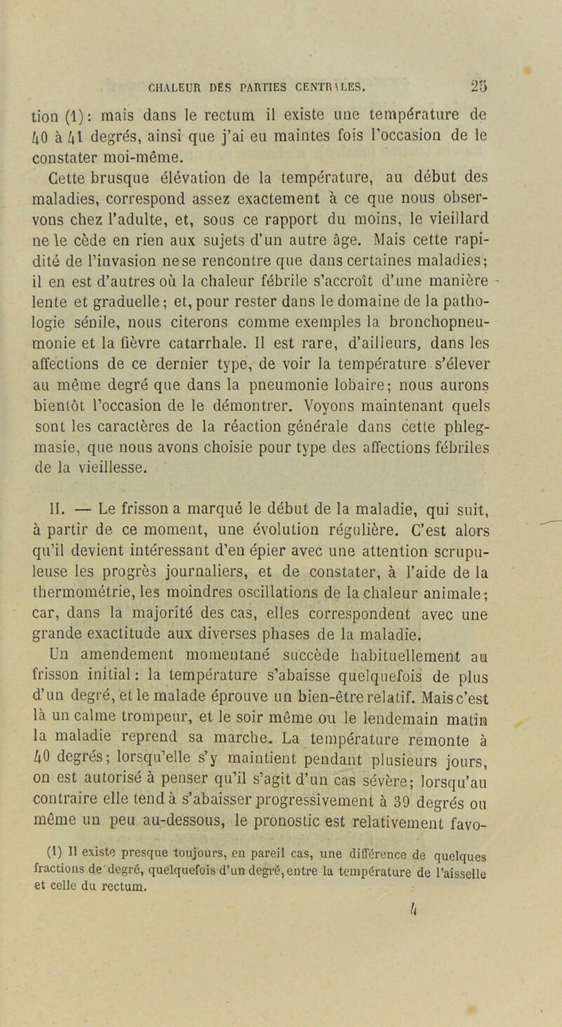 tion (1) : mais dans le rectum il existe une température de /tO à /|l degrés, ainsi que j’ai eu maintes fois l’occasion de le constater moi-même. Cette brusque élévation de la température, au début des maladies, correspond assez exactement à ce que nous obser- vons chez l’adulte, et, sous ce rapport du moins, le vieillard ne le cède en rien aux sujets d’un autre âge. Mais cette rapi- dité de l’invasion ne se rencontre que dans certaines maladies; il en est d’autres où la chaleur fébrile s’accroît d’une manière - lente et graduelle ; et, pour rester dans le domaine de la patho- logie sénile, nous citerons comme exemples la bronchopneu- monie et la fièvre catarrhale. Il est rare, d’ailleurs, dans les affections de ce dernier type, de voir la température s’élever au môme degré que dans la pneumonie lobaire; nous aurons bientôt l’occasion de le démontrer. Voyons maintenant quels sont les caractères de la réaction générale dans cette phleg- masie, que nous avons choisie pour type des affections fébriles de la vieillesse. 11. — Le frisson a marqué le début de la maladie, qui suit, à partir de ce moment, une évolution régulière. C’est alors qu’il devient intéressant d’en épier avec une attention scrupu- leuse les progrès journaliers, et de constater, à l’aide de la thermométrie, les moindres oscillations de la chaleur animale ; car, dans la majorité des cas, elles correspondent avec une grande exactitude aux diverses phases de la maladie. Un amendement momentané succède habituellement au frisson initial : la température s’abaisse quelquefois de plus d’un degré, et le malade éprouve un bien-être relatif. Maisc’est là un calme trompeur, et le soir même ou le lendemain matin la maladie reprend sa marche. La température remonte à 40 degrés; lorsqu’elle s’y maintient pendant plusieurs jours, on est autorisé à penser qu’il s’agit d’un cas sévère; lorsqu’au contraire elle tend à s’abaisser progressivement à 39 degrés ou même un peu au-dessous, le pronostic est relativement favo- (1) Il existe presque toujours, en pareil cas, une différence de quelques fractions de'degré, quelquefois d’un degi-é, entre la température de l’aisselle et celle du rectum. h