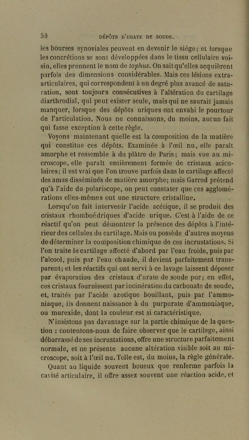 les bourses synoviales peuvent en devenir le siège; et lorsque les concrétions se sont développées dans le tissu cellulaire voi- sin, elles prennent le nom de lophus. On saitqu’elles acquièrent parfois des dimensions considérables. Mais ces lésions extra- articulaires, qui correspondent à un degré plus avancé de satu- ration, sont toujours consécutives à l’altération du cartilage diarthrodial, qui peut exister seule, mais qui ne saurait jamais manquer, lorsque des dépôts uriques ont envahi le pourtour de l’articulation. Nous ne connaissons, du moins, aucun fait qui fasse exception à cette règle. Voyons maintenant quelle est la composition de la matière qui constitue ces dépôts. Examinée à l’œil nu, elle paraît amorphe et ressemble à du plâtre de Paris; mais vue au mi- croscope, elle paraît entièrement formée de cristaux acicu- laires; il est vrai que l’on trouve parfois dans le cartilage affecté des amas disséminés de matière amorphe; mais Garrod prétend qu’à l’aide du polariscope, on peut constater que ces agglomé- rations elles-mêmes ont une structure cristalline. Lorsqu’on fait intervenir l’acide acétique, il se produit des cristaux rhomboédriques d’acide urique. C’est à l’aide de ce réactif qu’on peut démontrer la présence des dépôts à l’inté- rieur des cellules du cartilage. Mais on possède d’autres moyens de déterminer la composition chimique de ces incrustations. Si l’on traite le cartilage affecté d’abord par l’eau froide, puis par l’alcool, puis par l’eau chaude, il devient parfaitement trans- parent; et les réactifs qui ont servi à ce lavage laissent déposer par évaporation des cristaux d’urate de soude pur; en effet, ces cristaux fournissent par incinération du carbonate de soude, et, traités par l’acide azotique bouillant, puis par l’ammo- niaque, ils donnent naissance à du purpurate d’ammoniaque, ou murexide, dont la couleur est si caractérLstique. N’insistons pas davantage sur la partie chimique de laques- lion : contentons-nous de faire observer que le cartilage, ainsi débarrassé de ses incrustations, offre une structure parfaitement normale, et ne présente aucune altération visible soit au mi- croscope, soit à l’œil nu. Telle est, du moins, la règle générale. Quant au liquide souvent boueux que renferme parfois la cavité articulaire, il offre assez souvent une réaction acide, et